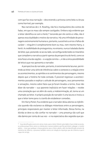 Hiperleitura e escrileitura96
com que faz essa narração – descrevendo a princesa como bela e a bruxa
como horrível, por exemplo.
Nas narrativas de J. K. Rowling, não há o maniqueísmo dos contos de
fadas, em que os maus são sempre castigados. Embora seja evidente que
o leitor identifica-se com o herói,56
torcendo por ele contra o vilão, não é
apenas essa dualidade o motivo da narrativa. Há uma infinidade de perso-
nagens extremamente humanas e, portanto, suscetíveis a erros e falhas de
caráter – ninguém é completamente bom ou mau, nem mesmo Harry, o
herói. A credibilidade do protagonista, no entanto, nunca é abalada diante
do leitor, que, postando-se ao seu lado, vai configurando todos os meandros
que compõem a narrativa a partir apenas da perspectiva do herói, como se
esta fosse uma das opções – e a opção correta –, e não a única possibilidade
de leitura que nos apresenta o narrador.
A perspectiva do narrador, portanto, é extremamente lacunar, permi-
tindo ao leitor uma série de inferências sobre o contexto e a relação entre
os acontecimentos, as opiniões e os sentimentos das personagens, mesmo
depois que a história foi toda contada. É possível regressar a aconteci-
mentos passados e explicar a atitude de personagens, seus pensamentos
e sensações, mesmo sobre fatos que já foram levados a termo. Esse não
dizer do narrador – sua aparente ineficácia em fazer relações – recebe
uma conotação que vai além do vazio; a indeterminação, ali, torna-se um
chamado ao leitor. A própria posição do narrador é uma lacuna e invoca a
que o leitor tome para si a tarefa de estabelecer conexões.
Em Harry Potter, fica evidente que o narrador deixa abertas as inferên-
cias quando não esclarece os diálogos misteriosos entre as personagens,
principais responsáveis por manter o leitor informado. Dessa forma, na
dúvida se deve ou não confiar no narrador – uma presença tão sutil que
não damos por conta de sua voz – e na expectativa dos segredos que po-
56 
Essa identificação ocorre em vários níveis: para o leitor infantil, pela idade e fase vivida na escola,
ou ainda porque Harry vence os obstáculos e possui poderes que lhe permitem subjugar o mundo
adulto – coisa que qualquer criança gostaria; para o leitor adulto, além da identificação através da
memória da infância, o processo também ocorre em relação às injustiças que ele vivencia e que é
capaz de corrigir.
 
