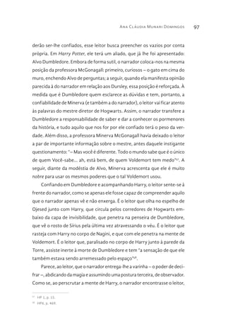Ana Cláudia Munari Domingos 97
derão ser-lhe confiados, esse leitor busca preencher os vazios por conta
própria. Em Harry Potter, ele terá um aliado, que já lhe foi apresentado:
Alvo Dumbledore. Embora de forma sutil, o narrador coloca-nos na mesma
posição da professora McGonagall: primeiro, curiosos – o gato em cima do
muro, enchendo Alvo de perguntas; a seguir, quando ela manifesta opinião
parecida à do narrador em relação aos Dursley, essa posição é reforçada. À
medida que é Dumbledore quem esclarece as dúvidas e tem, portanto, a
confiabilidade de Minerva (e também a do narrador), o leitor vai ficar atento
às palavras do mestre diretor de Hogwarts. Assim, o narrador transfere a
Dumbledore a responsabilidade de saber e dar a conhecer os pormenores
da história, e tudo aquilo que nos for por ele confiado terá o peso da ver-
dade. Além disso, a professora Minerva McGonagall havia deixado o leitor
a par de importante informação sobre o mestre, antes daquele instigante
questionamento: “– Mas você é diferente. Todo o mundo sabe que é o único
de quem Você-sabe... ah, está bem, de quem Voldemort tem medo”57
. A
seguir, diante da modéstia de Alvo, Minerva acrescenta que ele é muito
nobre para usar os mesmos poderes que o tal Voldemort usou.
Confiando em Dumbledore e acompanhando Harry, o leitor sente-se à
frente do narrador, como se apenas ele fosse capaz de compreender aquilo
que o narrador apenas vê e não enxerga. É o leitor que olha no espelho de
Ojesed junto com Harry, que circula pelos corredores de Hogwarts em-
baixo da capa de invisibilidade, que penetra na penseira de Dumbledore,
que vê o rosto de Sírius pela última vez atravessando o véu. É o leitor que
rasteja com Harry no corpo de Nagini, e que com ele penetra na mente de
Voldemort. É o leitor que, paralisado no corpo de Harry junto à parede da
Torre, assiste inerte à morte de Dumbledore e tem “a sensação de que ele
também estava sendo arremessado pelo espaço”58
.
Parece, ao leitor, que o narrador entrega-lhe a varinha – o poder de deci-
frar –, abdicando da magia e assumindo uma postura terceira, de observador.
Como se, ao perscrutar a mente de Harry, o narrador encontrasse o leitor,
57 
HP 1, p. 15.
58 
HP6, p. 469.
 