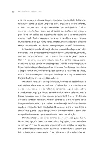 Hiperleitura e escrileitura98
e este se tornasse o informante que o conduz na continuidade da história.
O narrador torna-se, assim, um par de olhos, enquanto o leitor é a mente,
a quem cabe processar os esquemas do texto que só ele pode ler. O leitor
sente-se tomado de um poder que ultrapassa o de qualquer personagem,
pois só ele tem acesso aos esquemas da história que o tornam capaz de
montar o todo. Da forma como o narrador conta a história, nem mesmo
Dumbledore sabe o que Harry pensa. O leitor, enxergando pelos olhos de
Harry, sente que ele, sim, observa as engrenagens do herói funcionando.
A história terminada, o leitor já sabe que, como indicado pelo narrador
no início da série, ele podia ter mesmo confiado em Dumbledore e, portanto,
também em Severo Snape, como o próprio Diretor de Hogwarts pedia a
Harry. No entanto, o narrador induzia-nos a ficar contra Snape, posicio-
nando-nos ao lado de Harry e suas suspeitas. Desde o primeiro capítulo, o
leitor é confrontado pela dubiedade da posição de Dumbledore em relação
a Snape: confiar em Dumbledore parece significar o descrédito de Snape,
mas o Diretor de Hogwarts instiga a confiança de Harry no mestre de
Poções. E o leitor precisa acreditar no herói.
O narrador reveste-se de imparcialidade, como se ele desconhecesse
o desfecho e não exercesse qualquer reflexão sobre os acontecimentos
narrados, mas os aspectos da história que ele seleciona para sua narrativa
é uma forma de jogo, que conduz a determinado caminho de leitura. Dessa
forma, o narrador induz o leitor a pensar que o controle é seu, e não dele, do
desatento contador da história. O leitor considera a si mesmo como parte
integrante do mistério, já que só ele é capaz de cotejar as informações que
recebe e tecer admiráveis conclusões. O narrador, assim, leva ao leitor a
sensação de que ele é capaz de captar o não dito nas entrelinhas e controlar
os significados do texto, promovendo uma maior participação.
O mistério fascina; como dizia Barthes, é a intermitência que seduzLIII
.
No entanto, aqui, não se trata do interstício da linguagem, “onde o vestuário
se entreabre”LIV
, mas de uma capa intencionalmente vestida e esvoaçante,
um controle erigido pelo narrador através do fio da narrativa, com que ele
brinca de desenrolar e suspender. O narrador é o caçador atrás da árvore,
 