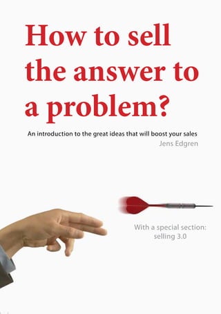 1
How to sell
the answer to
a problem?
An introduction to the great ideas that will boost your sales
							 Jens Edgren
With a special section:
selling 3.0
 