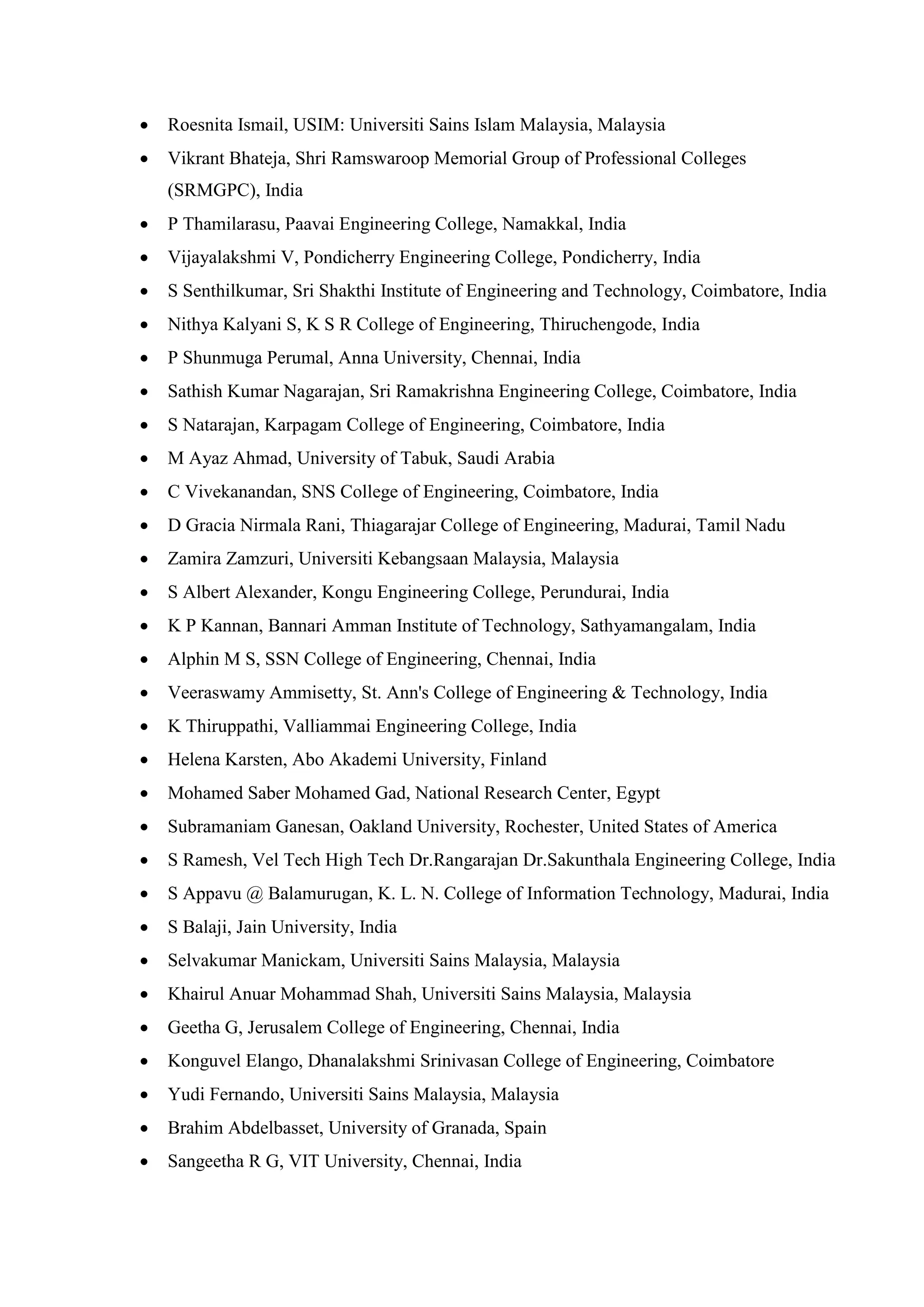 • Roesnita Ismail, USIM: Universiti Sains Islam Malaysia, Malaysia
• Vikrant Bhateja, Shri Ramswaroop Memorial Group of Professional Colleges
(SRMGPC), India
• P Thamilarasu, Paavai Engineering College, Namakkal, India
• Vijayalakshmi V, Pondicherry Engineering College, Pondicherry, India
• S Senthilkumar, Sri Shakthi Institute of Engineering and Technology, Coimbatore, India
• Nithya Kalyani S, K S R College of Engineering, Thiruchengode, India
• P Shunmuga Perumal, Anna University, Chennai, India
• Sathish Kumar Nagarajan, Sri Ramakrishna Engineering College, Coimbatore, India
• S Natarajan, Karpagam College of Engineering, Coimbatore, India
• M Ayaz Ahmad, University of Tabuk, Saudi Arabia
• C Vivekanandan, SNS College of Engineering, Coimbatore, India
• D Gracia Nirmala Rani, Thiagarajar College of Engineering, Madurai, Tamil Nadu
• Zamira Zamzuri, Universiti Kebangsaan Malaysia, Malaysia
• S Albert Alexander, Kongu Engineering College, Perundurai, India
• K P Kannan, Bannari Amman Institute of Technology, Sathyamangalam, India
• Alphin M S, SSN College of Engineering, Chennai, India
• Veeraswamy Ammisetty, St. Ann's College of Engineering & Technology, India
• K Thiruppathi, Valliammai Engineering College, India
• Helena Karsten, Abo Akademi University, Finland
• Mohamed Saber Mohamed Gad, National Research Center, Egypt
• Subramaniam Ganesan, Oakland University, Rochester, United States of America
• S Ramesh, Vel Tech High Tech Dr.Rangarajan Dr.Sakunthala Engineering College, India
• S Appavu @ Balamurugan, K. L. N. College of Information Technology, Madurai, India
• S Balaji, Jain University, India
• Selvakumar Manickam, Universiti Sains Malaysia, Malaysia
• Khairul Anuar Mohammad Shah, Universiti Sains Malaysia, Malaysia
• Geetha G, Jerusalem College of Engineering, Chennai, India
• Konguvel Elango, Dhanalakshmi Srinivasan College of Engineering, Coimbatore
• Yudi Fernando, Universiti Sains Malaysia, Malaysia
• Brahim Abdelbasset, University of Granada, Spain
• Sangeetha R G, VIT University, Chennai, India
 