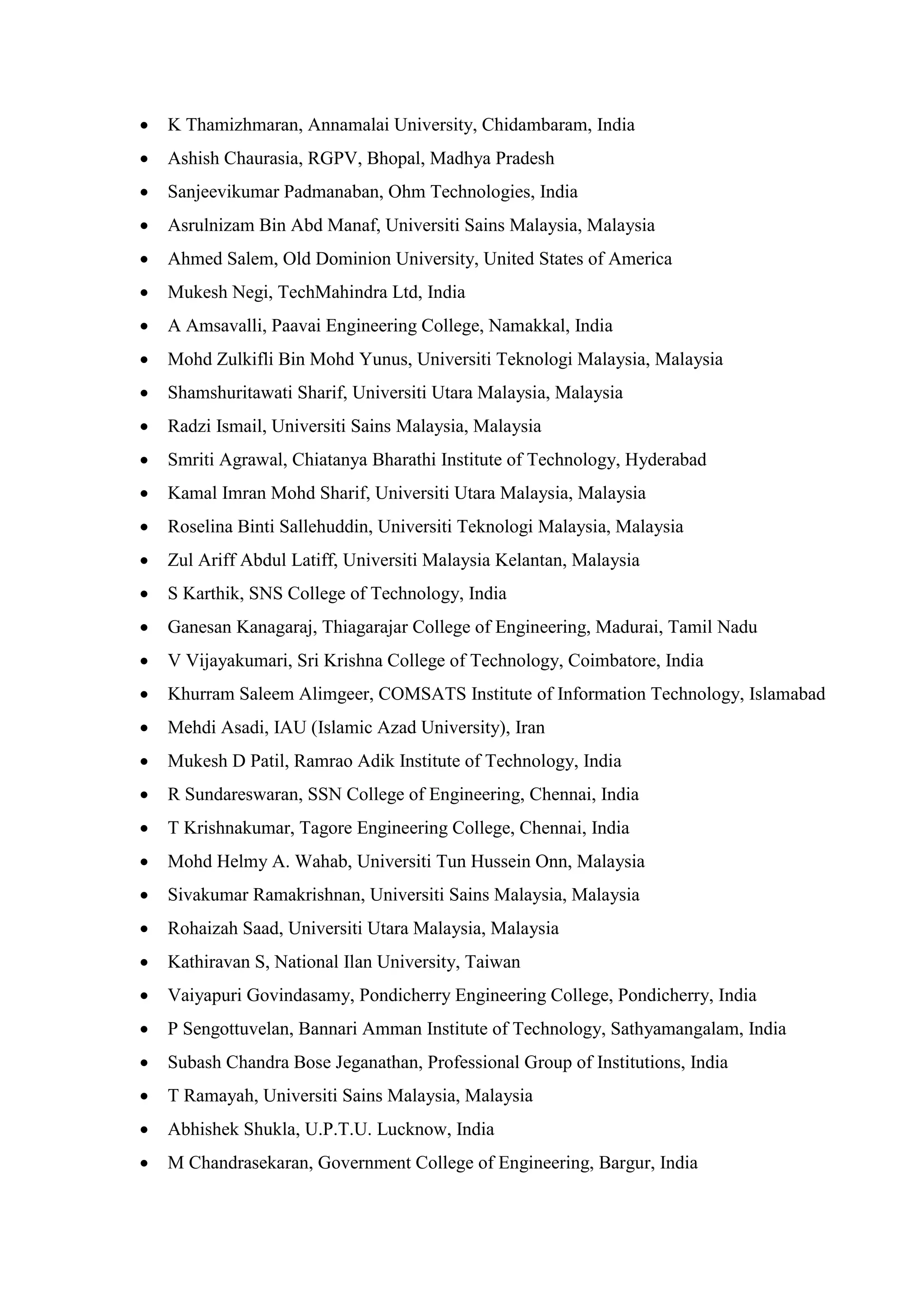 • K Thamizhmaran, Annamalai University, Chidambaram, India
• Ashish Chaurasia, RGPV, Bhopal, Madhya Pradesh
• Sanjeevikumar Padmanaban, Ohm Technologies, India
• Asrulnizam Bin Abd Manaf, Universiti Sains Malaysia, Malaysia
• Ahmed Salem, Old Dominion University, United States of America
• Mukesh Negi, TechMahindra Ltd, India
• A Amsavalli, Paavai Engineering College, Namakkal, India
• Mohd Zulkifli Bin Mohd Yunus, Universiti Teknologi Malaysia, Malaysia
• Shamshuritawati Sharif, Universiti Utara Malaysia, Malaysia
• Radzi Ismail, Universiti Sains Malaysia, Malaysia
• Smriti Agrawal, Chiatanya Bharathi Institute of Technology, Hyderabad
• Kamal Imran Mohd Sharif, Universiti Utara Malaysia, Malaysia
• Roselina Binti Sallehuddin, Universiti Teknologi Malaysia, Malaysia
• Zul Ariff Abdul Latiff, Universiti Malaysia Kelantan, Malaysia
• S Karthik, SNS College of Technology, India
• Ganesan Kanagaraj, Thiagarajar College of Engineering, Madurai, Tamil Nadu
• V Vijayakumari, Sri Krishna College of Technology, Coimbatore, India
• Khurram Saleem Alimgeer, COMSATS Institute of Information Technology, Islamabad
• Mehdi Asadi, IAU (Islamic Azad University), Iran
• Mukesh D Patil, Ramrao Adik Institute of Technology, India
• R Sundareswaran, SSN College of Engineering, Chennai, India
• T Krishnakumar, Tagore Engineering College, Chennai, India
• Mohd Helmy A. Wahab, Universiti Tun Hussein Onn, Malaysia
• Sivakumar Ramakrishnan, Universiti Sains Malaysia, Malaysia
• Rohaizah Saad, Universiti Utara Malaysia, Malaysia
• Kathiravan S, National Ilan University, Taiwan
• Vaiyapuri Govindasamy, Pondicherry Engineering College, Pondicherry, India
• P Sengottuvelan, Bannari Amman Institute of Technology, Sathyamangalam, India
• Subash Chandra Bose Jeganathan, Professional Group of Institutions, India
• T Ramayah, Universiti Sains Malaysia, Malaysia
• Abhishek Shukla, U.P.T.U. Lucknow, India
• M Chandrasekaran, Government College of Engineering, Bargur, India
 