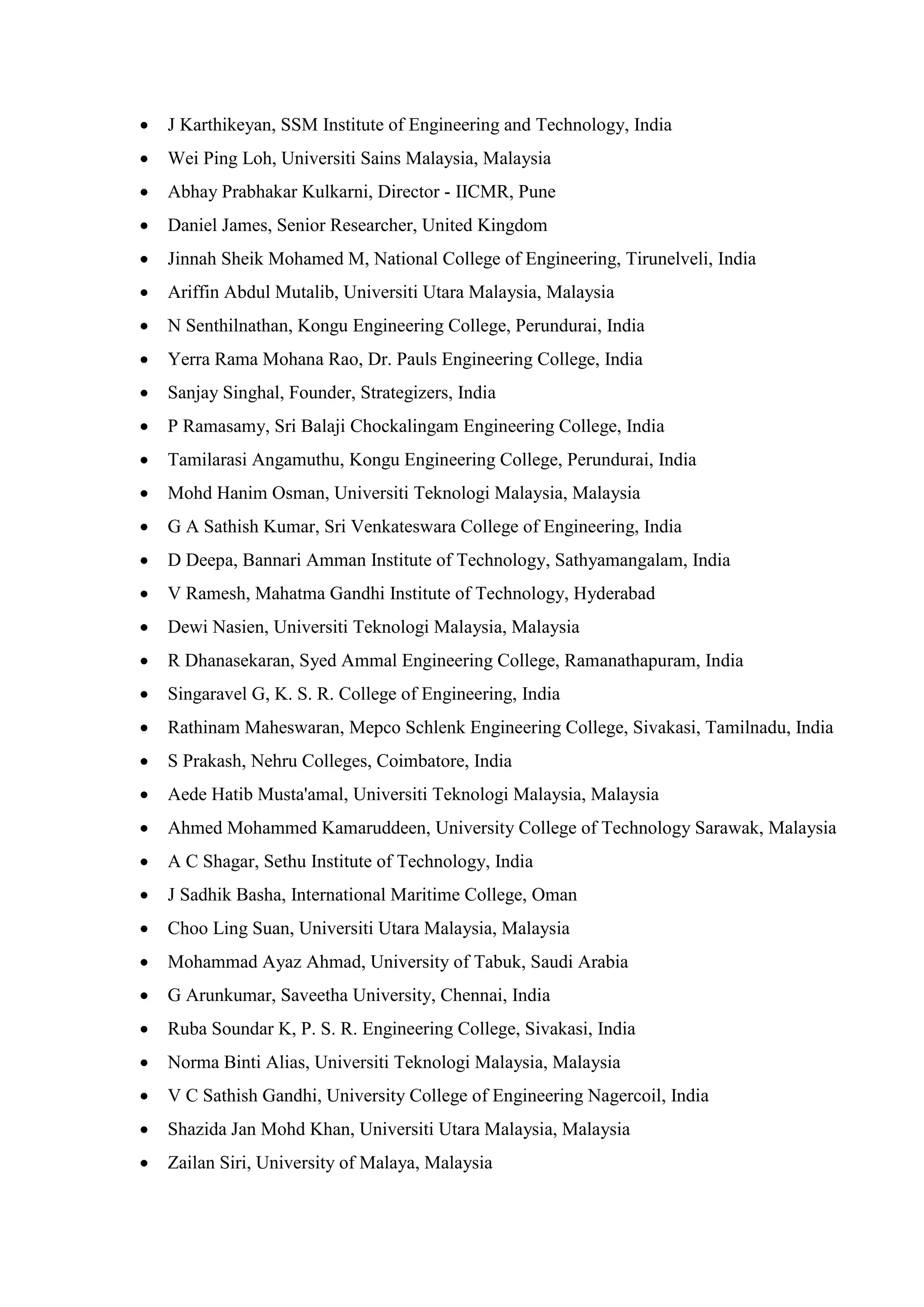 • J Karthikeyan, SSM Institute of Engineering and Technology, India
• Wei Ping Loh, Universiti Sains Malaysia, Malaysia
• Abhay Prabhakar Kulkarni, Director - IICMR, Pune
• Daniel James, Senior Researcher, United Kingdom
• Jinnah Sheik Mohamed M, National College of Engineering, Tirunelveli, India
• Ariffin Abdul Mutalib, Universiti Utara Malaysia, Malaysia
• N Senthilnathan, Kongu Engineering College, Perundurai, India
• Yerra Rama Mohana Rao, Dr. Pauls Engineering College, India
• Sanjay Singhal, Founder, Strategizers, India
• P Ramasamy, Sri Balaji Chockalingam Engineering College, India
• Tamilarasi Angamuthu, Kongu Engineering College, Perundurai, India
• Mohd Hanim Osman, Universiti Teknologi Malaysia, Malaysia
• G A Sathish Kumar, Sri Venkateswara College of Engineering, India
• D Deepa, Bannari Amman Institute of Technology, Sathyamangalam, India
• V Ramesh, Mahatma Gandhi Institute of Technology, Hyderabad
• Dewi Nasien, Universiti Teknologi Malaysia, Malaysia
• R Dhanasekaran, Syed Ammal Engineering College, Ramanathapuram, India
• Singaravel G, K. S. R. College of Engineering, India
• Rathinam Maheswaran, Mepco Schlenk Engineering College, Sivakasi, Tamilnadu, India
• S Prakash, Nehru Colleges, Coimbatore, India
• Aede Hatib Musta'amal, Universiti Teknologi Malaysia, Malaysia
• Ahmed Mohammed Kamaruddeen, University College of Technology Sarawak, Malaysia
• A C Shagar, Sethu Institute of Technology, India
• J Sadhik Basha, International Maritime College, Oman
• Choo Ling Suan, Universiti Utara Malaysia, Malaysia
• Mohammad Ayaz Ahmad, University of Tabuk, Saudi Arabia
• G Arunkumar, Saveetha University, Chennai, India
• Ruba Soundar K, P. S. R. Engineering College, Sivakasi, India
• Norma Binti Alias, Universiti Teknologi Malaysia, Malaysia
• V C Sathish Gandhi, University College of Engineering Nagercoil, India
• Shazida Jan Mohd Khan, Universiti Utara Malaysia, Malaysia
• Zailan Siri, University of Malaya, Malaysia
 