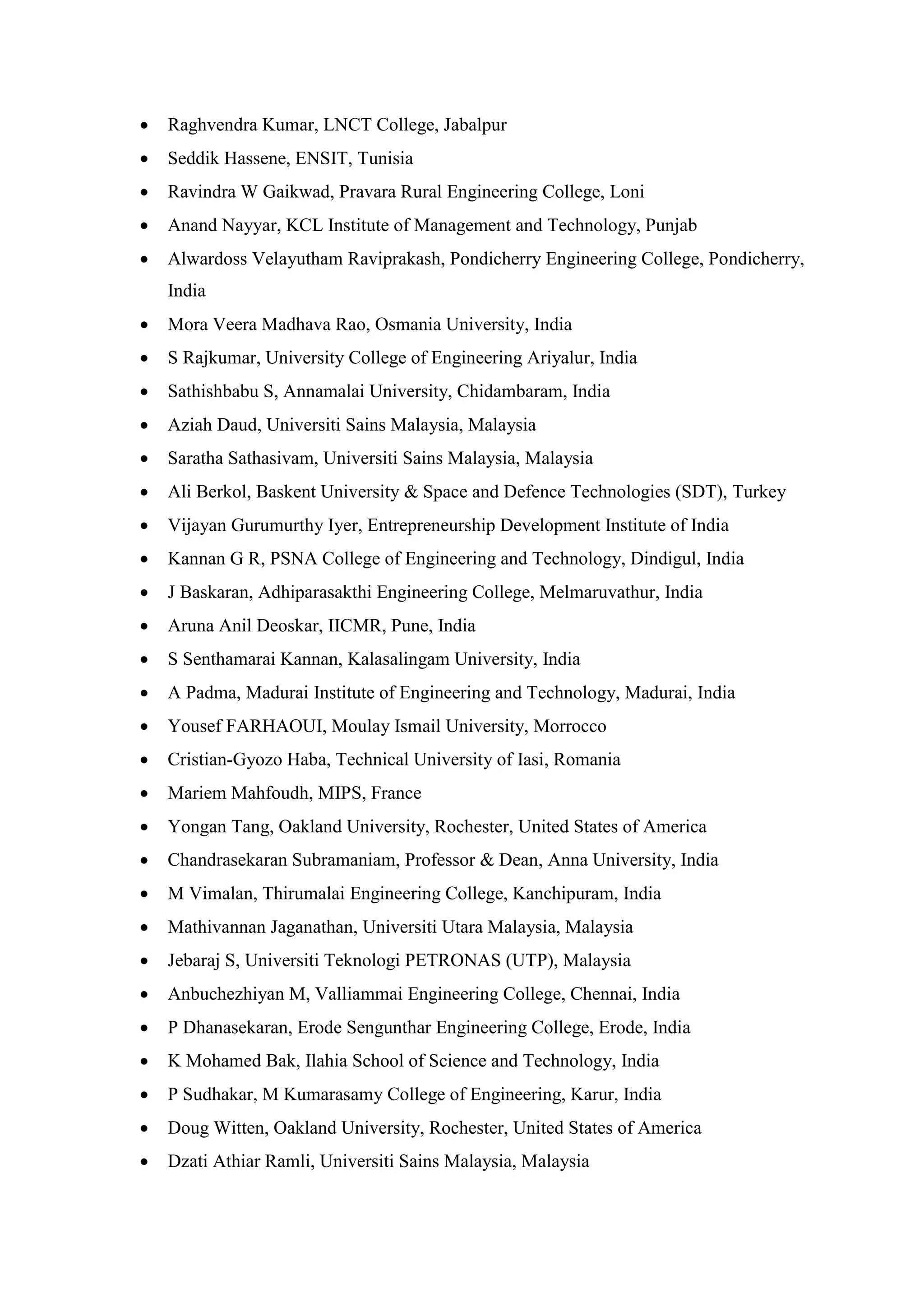 • Raghvendra Kumar, LNCT College, Jabalpur
• Seddik Hassene, ENSIT, Tunisia
• Ravindra W Gaikwad, Pravara Rural Engineering College, Loni
• Anand Nayyar, KCL Institute of Management and Technology, Punjab
• Alwardoss Velayutham Raviprakash, Pondicherry Engineering College, Pondicherry,
India
• Mora Veera Madhava Rao, Osmania University, India
• S Rajkumar, University College of Engineering Ariyalur, India
• Sathishbabu S, Annamalai University, Chidambaram, India
• Aziah Daud, Universiti Sains Malaysia, Malaysia
• Saratha Sathasivam, Universiti Sains Malaysia, Malaysia
• Ali Berkol, Baskent University & Space and Defence Technologies (SDT), Turkey
• Vijayan Gurumurthy Iyer, Entrepreneurship Development Institute of India
• Kannan G R, PSNA College of Engineering and Technology, Dindigul, India
• J Baskaran, Adhiparasakthi Engineering College, Melmaruvathur, India
• Aruna Anil Deoskar, IICMR, Pune, India
• S Senthamarai Kannan, Kalasalingam University, India
• A Padma, Madurai Institute of Engineering and Technology, Madurai, India
• Yousef FARHAOUI, Moulay Ismail University, Morrocco
• Cristian-Gyozo Haba, Technical University of Iasi, Romania
• Mariem Mahfoudh, MIPS, France
• Yongan Tang, Oakland University, Rochester, United States of America
• Chandrasekaran Subramaniam, Professor & Dean, Anna University, India
• M Vimalan, Thirumalai Engineering College, Kanchipuram, India
• Mathivannan Jaganathan, Universiti Utara Malaysia, Malaysia
• Jebaraj S, Universiti Teknologi PETRONAS (UTP), Malaysia
• Anbuchezhiyan M, Valliammai Engineering College, Chennai, India
• P Dhanasekaran, Erode Sengunthar Engineering College, Erode, India
• K Mohamed Bak, Ilahia School of Science and Technology, India
• P Sudhakar, M Kumarasamy College of Engineering, Karur, India
• Doug Witten, Oakland University, Rochester, United States of America
• Dzati Athiar Ramli, Universiti Sains Malaysia, Malaysia
 