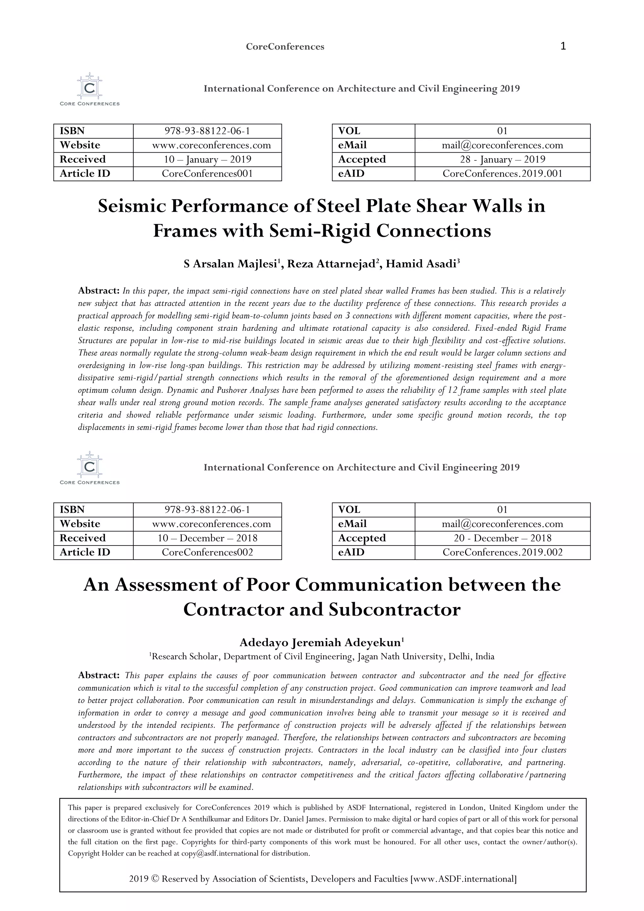 CoreConferences 1
International Conference on Architecture and Civil Engineering 2019
ISBN 978-93-88122-06-1 VOL 01
Website www.coreconferences.com eMail mail@coreconferences.com
Received 10 – January – 2019 Accepted 28 - January – 2019
Article ID CoreConferences001 eAID CoreConferences.2019.001
Seismic Performance of Steel Plate Shear Walls in
Frames with Semi-Rigid Connections
S Arsalan Majlesi1
, Reza Attarnejad2
, Hamid Asadi3
Abstract: In this paper, the impact semi-rigid connections have on steel plated shear walled Frames has been studied. This is a relatively
new subject that has attracted attention in the recent years due to the ductility preference of these connections. This research provides a
practical approach for modelling semi-rigid beam-to-column joints based on 3 connections with different moment capacities, where the post-
elastic response, including component strain hardening and ultimate rotational capacity is also considered. Fixed-ended Rigid Frame
Structures are popular in low-rise to mid-rise buildings located in seismic areas due to their high flexibility and cost-effective solutions.
These areas normally regulate the strong-column weak-beam design requirement in which the end result would be larger column sections and
overdesigning in low-rise long-span buildings. This restriction may be addressed by utilizing moment-resisting steel frames with energy-
dissipative semi-rigid/partial strength connections which results in the removal of the aforementioned design requirement and a more
optimum column design. Dynamic and Pushover Analyses have been performed to assess the reliability of 12 frame samples with steel plate
shear walls under real strong ground motion records. The sample frame analyses generated satisfactory results according to the acceptance
criteria and showed reliable performance under seismic loading. Furthermore, under some specific ground motion records, the top
displacements in semi-rigid frames become lower than those that had rigid connections.
International Conference on Architecture and Civil Engineering 2019
ISBN 978-93-88122-06-1 VOL 01
Website www.coreconferences.com eMail mail@coreconferences.com
Received 10 – December – 2018 Accepted 20 - December – 2018
Article ID CoreConferences002 eAID CoreConferences.2019.002
An Assessment of Poor Communication between the
Contractor and Subcontractor
Adedayo Jeremiah Adeyekun1
1
Research Scholar, Department of Civil Engineering, Jagan Nath University, Delhi, India
Abstract: This paper explains the causes of poor communication between contractor and subcontractor and the need for effective
communication which is vital to the successful completion of any construction project. Good communication can improve teamwork and lead
to better project collaboration. Poor communication can result in misunderstandings and delays. Communication is simply the exchange of
information in order to convey a message and good communication involves being able to transmit your message so it is received and
understood by the intended recipients. The performance of construction projects will be adversely affected if the relationships between
contractors and subcontractors are not properly managed. Therefore, the relationships between contractors and subcontractors are becoming
more and more important to the success of construction projects. Contractors in the local industry can be classified into four clusters
according to the nature of their relationship with subcontractors, namely, adversarial, co-opetitive, collaborative, and partnering.
Furthermore, the impact of these relationships on contractor competitiveness and the critical factors affecting collaborative/partnering
relationships with subcontractors will be examined.
This paper is prepared exclusively for CoreConferences 2019 which is published by ASDF International, registered in London, United Kingdom under the
directions of the Editor-in-Chief Dr A Senthilkumar and Editors Dr. Daniel James. Permission to make digital or hard copies of part or all of this work for personal
or classroom use is granted without fee provided that copies are not made or distributed for profit or commercial advantage, and that copies bear this notice and
the full citation on the first page. Copyrights for third-party components of this work must be honoured. For all other uses, contact the owner/author(s).
Copyright Holder can be reached at copy@asdf.international for distribution.
2019 © Reserved by Association of Scientists, Developers and Faculties [www.ASDF.international]
 