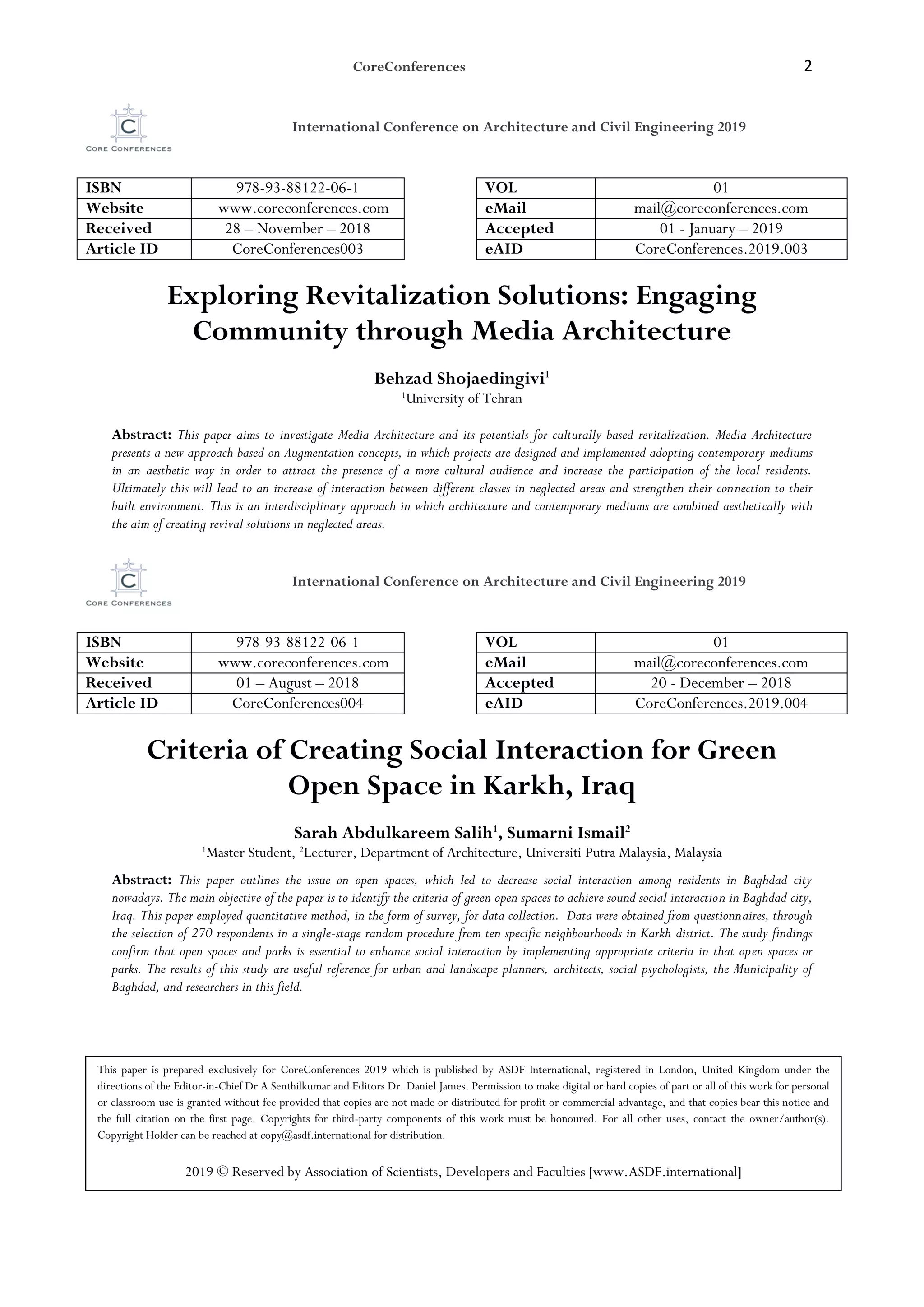 CoreConferences 2
International Conference on Architecture and Civil Engineering 2019
ISBN 978-93-88122-06-1 VOL 01
Website www.coreconferences.com eMail mail@coreconferences.com
Received 28 – November – 2018 Accepted 01 - January – 2019
Article ID CoreConferences003 eAID CoreConferences.2019.003
Exploring Revitalization Solutions: Engaging
Community through Media Architecture
Behzad Shojaedingivi1
1
University of Tehran
Abstract: This paper aims to investigate Media Architecture and its potentials for culturally based revitalization. Media Architecture
presents a new approach based on Augmentation concepts, in which projects are designed and implemented adopting contemporary mediums
in an aesthetic way in order to attract the presence of a more cultural audience and increase the participation of the local residents.
Ultimately this will lead to an increase of interaction between different classes in neglected areas and strengthen their connection to their
built environment. This is an interdisciplinary approach in which architecture and contemporary mediums are combined aesthetically with
the aim of creating revival solutions in neglected areas.
International Conference on Architecture and Civil Engineering 2019
ISBN 978-93-88122-06-1 VOL 01
Website www.coreconferences.com eMail mail@coreconferences.com
Received 01 – August – 2018 Accepted 20 - December – 2018
Article ID CoreConferences004 eAID CoreConferences.2019.004
Criteria of Creating Social Interaction for Green
Open Space in Karkh, Iraq
Sarah Abdulkareem Salih1
, Sumarni Ismail2
1
Master Student, 2
Lecturer, Department of Architecture, Universiti Putra Malaysia, Malaysia
Abstract: This paper outlines the issue on open spaces, which led to decrease social interaction among residents in Baghdad city
nowadays. The main objective of the paper is to identify the criteria of green open spaces to achieve sound social interaction in Baghdad city,
Iraq. This paper employed quantitative method, in the form of survey, for data collection. Data were obtained from questionnaires, through
the selection of 270 respondents in a single-stage random procedure from ten specific neighbourhoods in Karkh district. The study findings
confirm that open spaces and parks is essential to enhance social interaction by implementing appropriate criteria in that open spaces or
parks. The results of this study are useful reference for urban and landscape planners, architects, social psychologists, the Municipality of
Baghdad, and researchers in this field.
This paper is prepared exclusively for CoreConferences 2019 which is published by ASDF International, registered in London, United Kingdom under the
directions of the Editor-in-Chief Dr A Senthilkumar and Editors Dr. Daniel James. Permission to make digital or hard copies of part or all of this work for personal
or classroom use is granted without fee provided that copies are not made or distributed for profit or commercial advantage, and that copies bear this notice and
the full citation on the first page. Copyrights for third-party components of this work must be honoured. For all other uses, contact the owner/author(s).
Copyright Holder can be reached at copy@asdf.international for distribution.
2019 © Reserved by Association of Scientists, Developers and Faculties [www.ASDF.international]
 
