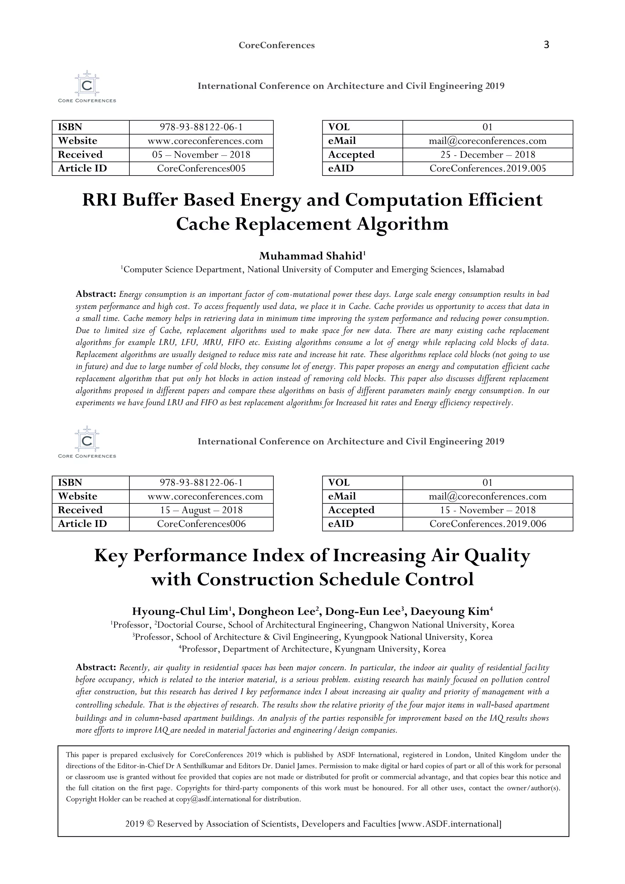 CoreConferences 3
International Conference on Architecture and Civil Engineering 2019
ISBN 978-93-88122-06-1 VOL 01
Website www.coreconferences.com eMail mail@coreconferences.com
Received 05 – November – 2018 Accepted 25 - December – 2018
Article ID CoreConferences005 eAID CoreConferences.2019.005
RRI Buffer Based Energy and Computation Efficient
Cache Replacement Algorithm
Muhammad Shahid1
1
Computer Science Department, National University of Computer and Emerging Sciences, Islamabad
Abstract: Energy consumption is an important factor of com-mutational power these days. Large scale energy consumption results in bad
system performance and high cost. To access frequently used data, we place it in Cache. Cache provides us opportunity to access that data in
a small time. Cache memory helps in retrieving data in minimum time improving the system performance and reducing power consumption.
Due to limited size of Cache, replacement algorithms used to make space for new data. There are many existing cache replacement
algorithms for example LRU, LFU, MRU, FIFO etc. Existing algorithms consume a lot of energy while replacing cold blocks of data.
Replacement algorithms are usually designed to reduce miss rate and increase hit rate. These algorithms replace cold blocks (not going to use
in future) and due to large number of cold blocks, they consume lot of energy. This paper proposes an energy and computation efficient cache
replacement algorithm that put only hot blocks in action instead of removing cold blocks. This paper also discusses different replacement
algorithms proposed in different papers and compare these algorithms on basis of different parameters mainly energy consumption. In our
experiments we have found LRU and FIFO as best replacement algorithms for Increased hit rates and Energy efficiency respectively.
International Conference on Architecture and Civil Engineering 2019
ISBN 978-93-88122-06-1 VOL 01
Website www.coreconferences.com eMail mail@coreconferences.com
Received 15 – August – 2018 Accepted 15 - November – 2018
Article ID CoreConferences006 eAID CoreConferences.2019.006
Key Performance Index of Increasing Air Quality
with Construction Schedule Control
Hyoung-Chul Lim1
, Dongheon Lee2
, Dong-Eun Lee3
, Daeyoung Kim4
1
Professor, 2
Doctorial Course, School of Architectural Engineering, Changwon National University, Korea
3
Professor, School of Architecture & Civil Engineering, Kyungpook National University, Korea
4
Professor, Department of Architecture, Kyungnam University, Korea
Abstract: Recently, air quality in residential spaces has been major concern. In particular, the indoor air quality of residential facility
before occupancy, which is related to the interior material, is a serious problem. existing research has mainly focused on pollution control
after construction, but this research has derived I key performance index I about increasing air quality and priority of management with a
controlling schedule. That is the objectives of research. The results show the relative priority of the four major items in wall‐based apartment
buildings and in column‐based apartment buildings. An analysis of the parties responsible for improvement based on the IAQ results shows
more efforts to improve IAQ are needed in material factories and engineering/design companies.
This paper is prepared exclusively for CoreConferences 2019 which is published by ASDF International, registered in London, United Kingdom under the
directions of the Editor-in-Chief Dr A Senthilkumar and Editors Dr. Daniel James. Permission to make digital or hard copies of part or all of this work for personal
or classroom use is granted without fee provided that copies are not made or distributed for profit or commercial advantage, and that copies bear this notice and
the full citation on the first page. Copyrights for third-party components of this work must be honoured. For all other uses, contact the owner/author(s).
Copyright Holder can be reached at copy@asdf.international for distribution.
2019 © Reserved by Association of Scientists, Developers and Faculties [www.ASDF.international]
 