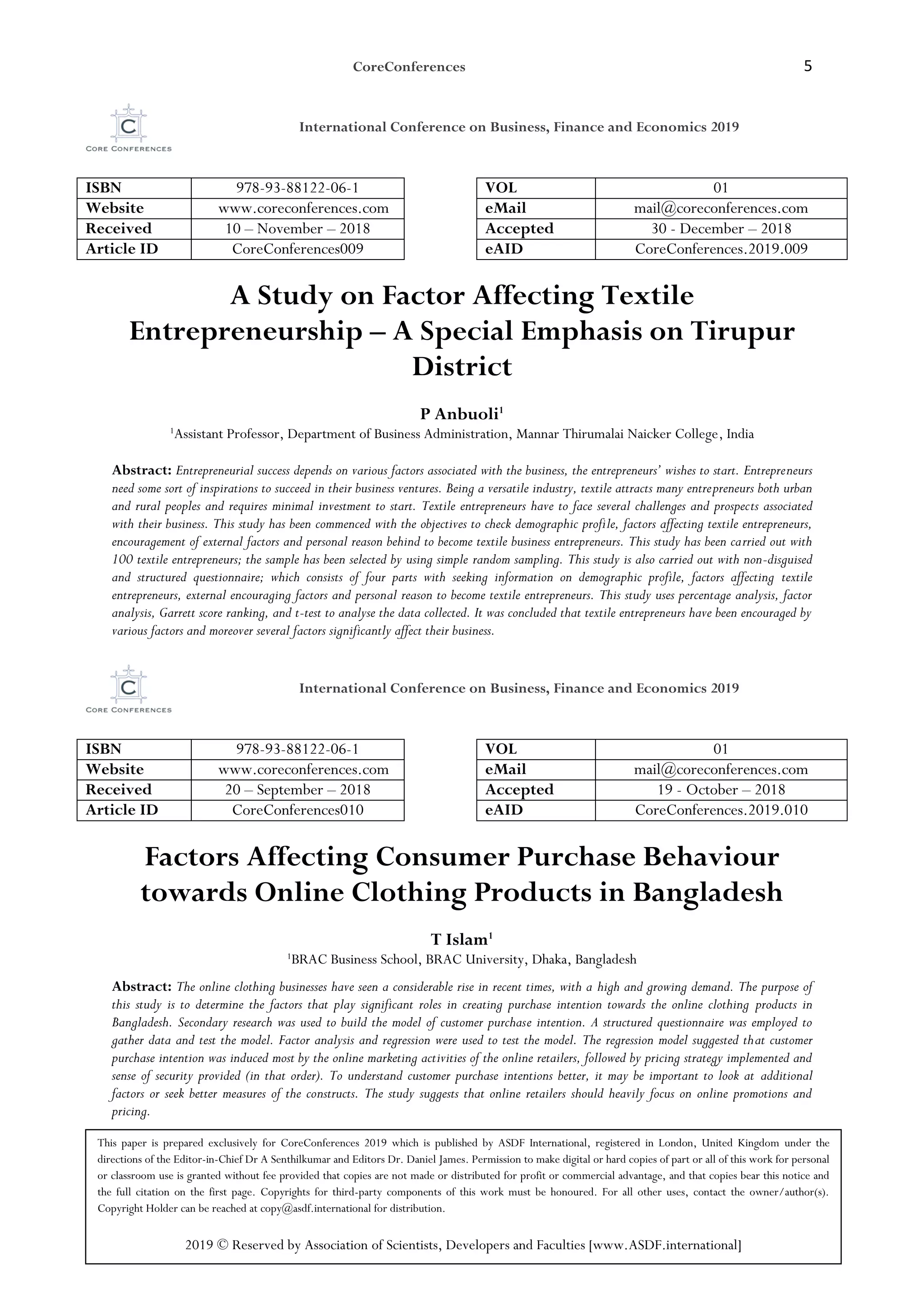 CoreConferences 5
International Conference on Business, Finance and Economics 2019
ISBN 978-93-88122-06-1 VOL 01
Website www.coreconferences.com eMail mail@coreconferences.com
Received 10 – November – 2018 Accepted 30 - December – 2018
Article ID CoreConferences009 eAID CoreConferences.2019.009
A Study on Factor Affecting Textile
Entrepreneurship – A Special Emphasis on Tirupur
District
P Anbuoli1
1
Assistant Professor, Department of Business Administration, Mannar Thirumalai Naicker College, India
Abstract: Entrepreneurial success depends on various factors associated with the business, the entrepreneurs’ wishes to start. Entrepreneurs
need some sort of inspirations to succeed in their business ventures. Being a versatile industry, textile attracts many entrepreneurs both urban
and rural peoples and requires minimal investment to start. Textile entrepreneurs have to face several challenges and prospects associated
with their business. This study has been commenced with the objectives to check demographic profile, factors affecting textile entrepreneurs,
encouragement of external factors and personal reason behind to become textile business entrepreneurs. This study has been carried out with
100 textile entrepreneurs; the sample has been selected by using simple random sampling. This study is also carried out with non-disguised
and structured questionnaire; which consists of four parts with seeking information on demographic profile, factors affecting textile
entrepreneurs, external encouraging factors and personal reason to become textile entrepreneurs. This study uses percentage analysis, factor
analysis, Garrett score ranking, and t-test to analyse the data collected. It was concluded that textile entrepreneurs have been encouraged by
various factors and moreover several factors significantly affect their business.
International Conference on Business, Finance and Economics 2019
ISBN 978-93-88122-06-1 VOL 01
Website www.coreconferences.com eMail mail@coreconferences.com
Received 20 – September – 2018 Accepted 19 - October – 2018
Article ID CoreConferences010 eAID CoreConferences.2019.010
Factors Affecting Consumer Purchase Behaviour
towards Online Clothing Products in Bangladesh
T Islam1
1
BRAC Business School, BRAC University, Dhaka, Bangladesh
Abstract: The online clothing businesses have seen a considerable rise in recent times, with a high and growing demand. The purpose of
this study is to determine the factors that play significant roles in creating purchase intention towards the online clothing products in
Bangladesh. Secondary research was used to build the model of customer purchase intention. A structured questionnaire was employed to
gather data and test the model. Factor analysis and regression were used to test the model. The regression model suggested that customer
purchase intention was induced most by the online marketing activities of the online retailers, followed by pricing strategy implemented and
sense of security provided (in that order). To understand customer purchase intentions better, it may be important to look at additional
factors or seek better measures of the constructs. The study suggests that online retailers should heavily focus on online promotions and
pricing.
This paper is prepared exclusively for CoreConferences 2019 which is published by ASDF International, registered in London, United Kingdom under the
directions of the Editor-in-Chief Dr A Senthilkumar and Editors Dr. Daniel James. Permission to make digital or hard copies of part or all of this work for personal
or classroom use is granted without fee provided that copies are not made or distributed for profit or commercial advantage, and that copies bear this notice and
the full citation on the first page. Copyrights for third-party components of this work must be honoured. For all other uses, contact the owner/author(s).
Copyright Holder can be reached at copy@asdf.international for distribution.
2019 © Reserved by Association of Scientists, Developers and Faculties [www.ASDF.international]
 