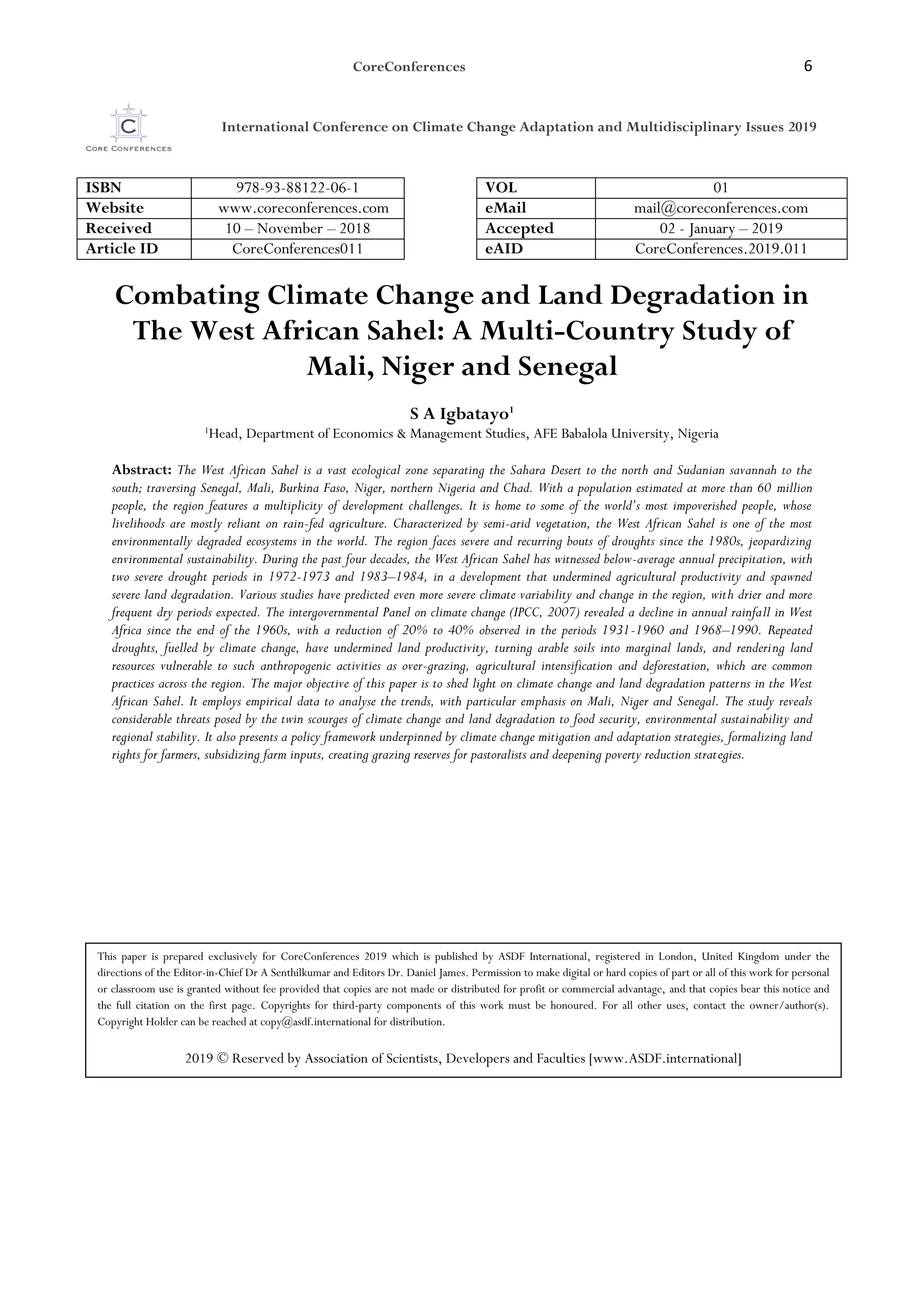 CoreConferences 6
International Conference on Climate Change Adaptation and Multidisciplinary Issues 2019
ISBN 978-93-88122-06-1 VOL 01
Website www.coreconferences.com eMail mail@coreconferences.com
Received 10 – November – 2018 Accepted 02 - January – 2019
Article ID CoreConferences011 eAID CoreConferences.2019.011
Combating Climate Change and Land Degradation in
The West African Sahel: A Multi-Country Study of
Mali, Niger and Senegal
S A Igbatayo1
1
Head, Department of Economics & Management Studies, AFE Babalola University, Nigeria
Abstract: The West African Sahel is a vast ecological zone separating the Sahara Desert to the north and Sudanian savannah to the
south; traversing Senegal, Mali, Burkina Faso, Niger, northern Nigeria and Chad. With a population estimated at more than 60 million
people, the region features a multiplicity of development challenges. It is home to some of the world’s most impoverished people, whose
livelihoods are mostly reliant on rain-fed agriculture. Characterized by semi-arid vegetation, the West African Sahel is one of the most
environmentally degraded ecosystems in the world. The region faces severe and recurring bouts of droughts since the 1980s, jeopardizing
environmental sustainability. During the past four decades, the West African Sahel has witnessed below-average annual precipitation, with
two severe drought periods in 1972-1973 and 1983–1984, in a development that undermined agricultural productivity and spawned
severe land degradation. Various studies have predicted even more severe climate variability and change in the region, with drier and more
frequent dry periods expected. The intergovernmental Panel on climate change (IPCC, 2007) revealed a decline in annual rainfall in West
Africa since the end of the 1960s, with a reduction of 20% to 40% observed in the periods 1931-1960 and 1968–1990. Repeated
droughts, fuelled by climate change, have undermined land productivity, turning arable soils into marginal lands, and rendering land
resources vulnerable to such anthropogenic activities as over-grazing, agricultural intensification and deforestation, which are common
practices across the region. The major objective of this paper is to shed light on climate change and land degradation patterns in the West
African Sahel. It employs empirical data to analyse the trends, with particular emphasis on Mali, Niger and Senegal. The study reveals
considerable threats posed by the twin scourges of climate change and land degradation to food security, environmental sustainability and
regional stability. It also presents a policy framework underpinned by climate change mitigation and adaptation strategies, formalizing land
rights for farmers, subsidizing farm inputs, creating grazing reserves for pastoralists and deepening poverty reduction strategies.
This paper is prepared exclusively for CoreConferences 2019 which is published by ASDF International, registered in London, United Kingdom under the
directions of the Editor-in-Chief Dr A Senthilkumar and Editors Dr. Daniel James. Permission to make digital or hard copies of part or all of this work for personal
or classroom use is granted without fee provided that copies are not made or distributed for profit or commercial advantage, and that copies bear this notice and
the full citation on the first page. Copyrights for third-party components of this work must be honoured. For all other uses, contact the owner/author(s).
Copyright Holder can be reached at copy@asdf.international for distribution.
2019 © Reserved by Association of Scientists, Developers and Faculties [www.ASDF.international]
 