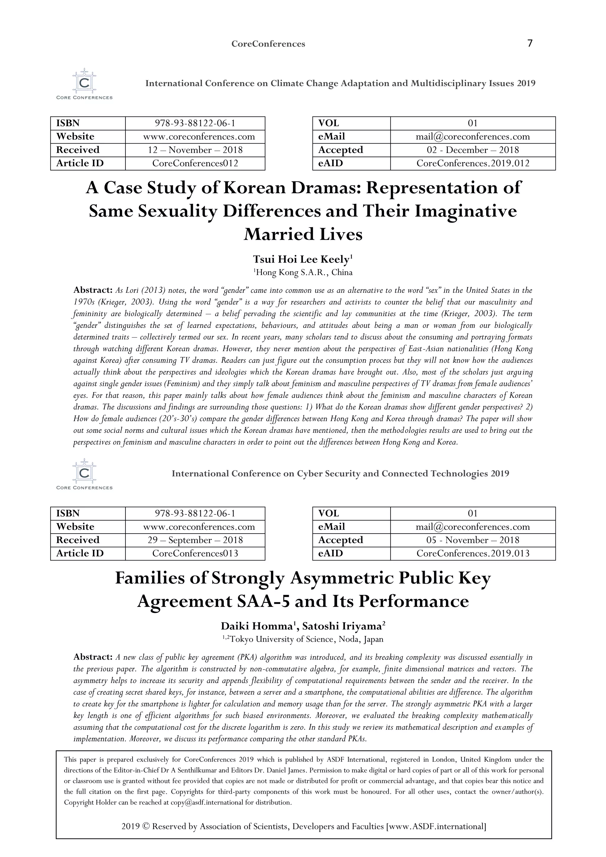 CoreConferences 7
International Conference on Climate Change Adaptation and Multidisciplinary Issues 2019
ISBN 978-93-88122-06-1 VOL 01
Website www.coreconferences.com eMail mail@coreconferences.com
Received 12 – November – 2018 Accepted 02 - December – 2018
Article ID CoreConferences012 eAID CoreConferences.2019.012
A Case Study of Korean Dramas: Representation of
Same Sexuality Differences and Their Imaginative
Married Lives
Tsui Hoi Lee Keely1
1
Hong Kong S.A.R., China
Abstract: As Lori (2013) notes, the word “gender” came into common use as an alternative to the word “sex” in the United States in the
1970s (Krieger, 2003). Using the word “gender” is a way for researchers and activists to counter the belief that our masculinity and
femininity are biologically determined – a belief pervading the scientific and lay communities at the time (Krieger, 2003). The term
“gender” distinguishes the set of learned expectations, behaviours, and attitudes about being a man or woman from our biologically
determined traits – collectively termed our sex. In recent years, many scholars tend to discuss about the consuming and portraying formats
through watching different Korean dramas. However, they never mention about the perspectives of East-Asian nationalities (Hong Kong
against Korea) after consuming TV dramas. Readers can just figure out the consumption process but they will not know how the audiences
actually think about the perspectives and ideologies which the Korean dramas have brought out. Also, most of the scholars just arguing
against single gender issues (Feminism) and they simply talk about feminism and masculine perspectives of TV dramas from female audiences’
eyes. For that reason, this paper mainly talks about how female audiences think about the feminism and masculine characters of Korean
dramas. The discussions and findings are surrounding those questions: 1) What do the Korean dramas show different gender perspectives? 2)
How do female audiences (20’s-30’s) compare the gender differences between Hong Kong and Korea through dramas? The paper will show
out some social norms and cultural issues which the Korean dramas have mentioned, then the methodologies results are used to bring out the
perspectives on feminism and masculine characters in order to point out the differences between Hong Kong and Korea.
International Conference on Cyber Security and Connected Technologies 2019
ISBN 978-93-88122-06-1 VOL 01
Website www.coreconferences.com eMail mail@coreconferences.com
Received 29 – September – 2018 Accepted 05 - November – 2018
Article ID CoreConferences013 eAID CoreConferences.2019.013
Families of Strongly Asymmetric Public Key
Agreement SAA-5 and Its Performance
Daiki Homma1
, Satoshi Iriyama2
1,2
Tokyo University of Science, Noda, Japan
Abstract: A new class of public key agreement (PKA) algorithm was introduced, and its breaking complexity was discussed essentially in
the previous paper. The algorithm is constructed by non-commutative algebra, for example, finite dimensional matrices and vectors. The
asymmetry helps to increase its security and appends flexibility of computational requirements between the sender and the receiver. In the
case of creating secret shared keys, for instance, between a server and a smartphone, the computational abilities are difference. The algorithm
to create key for the smartphone is lighter for calculation and memory usage than for the server. The strongly asymmetric PKA with a larger
key length is one of efficient algorithms for such biased environments. Moreover, we evaluated the breaking complexity mathematically
assuming that the computational cost for the discrete logarithm is zero. In this study we review its mathematical description and examples of
implementation. Moreover, we discuss its performance comparing the other standard PKAs.
This paper is prepared exclusively for CoreConferences 2019 which is published by ASDF International, registered in London, United Kingdom under the
directions of the Editor-in-Chief Dr A Senthilkumar and Editors Dr. Daniel James. Permission to make digital or hard copies of part or all of this work for personal
or classroom use is granted without fee provided that copies are not made or distributed for profit or commercial advantage, and that copies bear this notice and
the full citation on the first page. Copyrights for third-party components of this work must be honoured. For all other uses, contact the owner/author(s).
Copyright Holder can be reached at copy@asdf.international for distribution.
2019 © Reserved by Association of Scientists, Developers and Faculties [www.ASDF.international]
 