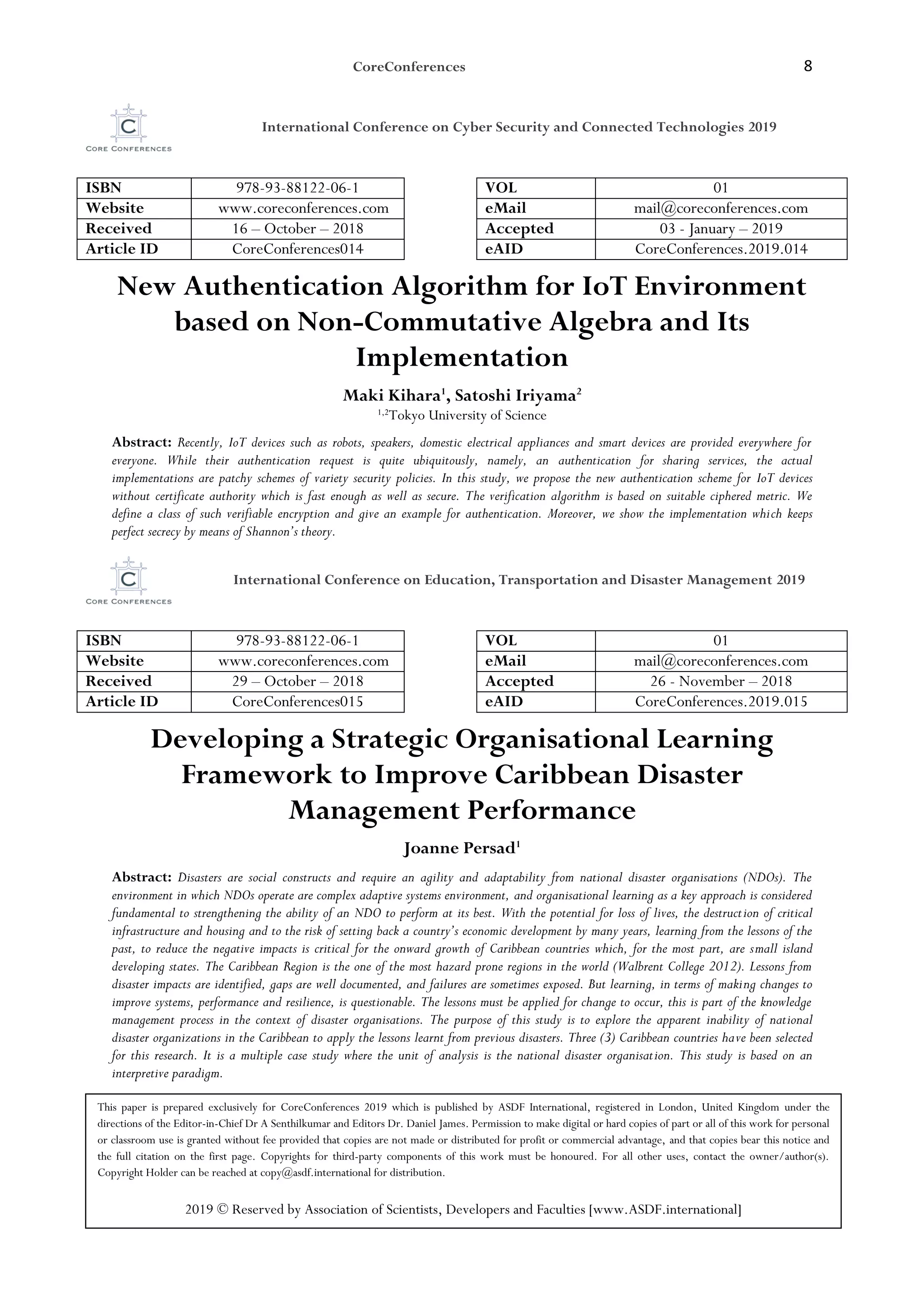 CoreConferences 8
International Conference on Cyber Security and Connected Technologies 2019
ISBN 978-93-88122-06-1 VOL 01
Website www.coreconferences.com eMail mail@coreconferences.com
Received 16 – October – 2018 Accepted 03 - January – 2019
Article ID CoreConferences014 eAID CoreConferences.2019.014
New Authentication Algorithm for IoT Environment
based on Non-Commutative Algebra and Its
Implementation
Maki Kihara1
, Satoshi Iriyama2
1,2
Tokyo University of Science
Abstract: Recently, IoT devices such as robots, speakers, domestic electrical appliances and smart devices are provided everywhere for
everyone. While their authentication request is quite ubiquitously, namely, an authentication for sharing services, the actual
implementations are patchy schemes of variety security policies. In this study, we propose the new authentication scheme for IoT devices
without certificate authority which is fast enough as well as secure. The verification algorithm is based on suitable ciphered metric. We
define a class of such verifiable encryption and give an example for authentication. Moreover, we show the implementation which keeps
perfect secrecy by means of Shannon’s theory.
International Conference on Education, Transportation and Disaster Management 2019
ISBN 978-93-88122-06-1 VOL 01
Website www.coreconferences.com eMail mail@coreconferences.com
Received 29 – October – 2018 Accepted 26 - November – 2018
Article ID CoreConferences015 eAID CoreConferences.2019.015
Developing a Strategic Organisational Learning
Framework to Improve Caribbean Disaster
Management Performance
Joanne Persad1
Abstract: Disasters are social constructs and require an agility and adaptability from national disaster organisations (NDOs). The
environment in which NDOs operate are complex adaptive systems environment, and organisational learning as a key approach is considered
fundamental to strengthening the ability of an NDO to perform at its best. With the potential for loss of lives, the destruction of critical
infrastructure and housing and to the risk of setting back a country’s economic development by many years, learning from the lessons of the
past, to reduce the negative impacts is critical for the onward growth of Caribbean countries which, for the most part, are small island
developing states. The Caribbean Region is the one of the most hazard prone regions in the world (Walbrent College 2012). Lessons from
disaster impacts are identified, gaps are well documented, and failures are sometimes exposed. But learning, in terms of making changes to
improve systems, performance and resilience, is questionable. The lessons must be applied for change to occur, this is part of the knowledge
management process in the context of disaster organisations. The purpose of this study is to explore the apparent inability of national
disaster organizations in the Caribbean to apply the lessons learnt from previous disasters. Three (3) Caribbean countries have been selected
for this research. It is a multiple case study where the unit of analysis is the national disaster organisation. This study is based on an
interpretive paradigm.
This paper is prepared exclusively for CoreConferences 2019 which is published by ASDF International, registered in London, United Kingdom under the
directions of the Editor-in-Chief Dr A Senthilkumar and Editors Dr. Daniel James. Permission to make digital or hard copies of part or all of this work for personal
or classroom use is granted without fee provided that copies are not made or distributed for profit or commercial advantage, and that copies bear this notice and
the full citation on the first page. Copyrights for third-party components of this work must be honoured. For all other uses, contact the owner/author(s).
Copyright Holder can be reached at copy@asdf.international for distribution.
2019 © Reserved by Association of Scientists, Developers and Faculties [www.ASDF.international]
 