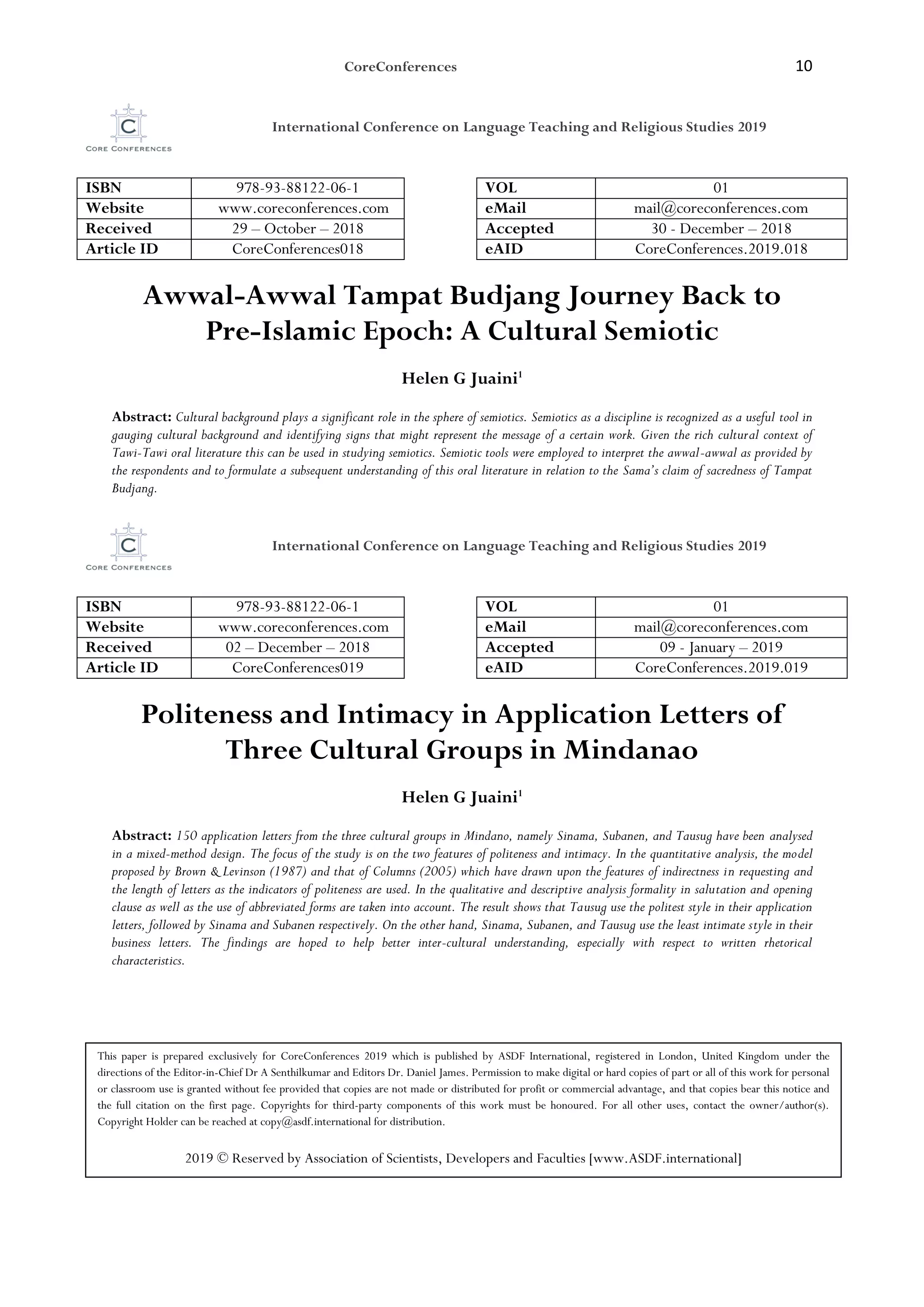CoreConferences 10
International Conference on Language Teaching and Religious Studies 2019
ISBN 978-93-88122-06-1 VOL 01
Website www.coreconferences.com eMail mail@coreconferences.com
Received 29 – October – 2018 Accepted 30 - December – 2018
Article ID CoreConferences018 eAID CoreConferences.2019.018
Awwal-Awwal Tampat Budjang Journey Back to
Pre-Islamic Epoch: A Cultural Semiotic
Helen G Juaini1
Abstract: Cultural background plays a significant role in the sphere of semiotics. Semiotics as a discipline is recognized as a useful tool in
gauging cultural background and identifying signs that might represent the message of a certain work. Given the rich cultural context of
Tawi-Tawi oral literature this can be used in studying semiotics. Semiotic tools were employed to interpret the awwal-awwal as provided by
the respondents and to formulate a subsequent understanding of this oral literature in relation to the Sama’s claim of sacredness of Tampat
Budjang.
International Conference on Language Teaching and Religious Studies 2019
ISBN 978-93-88122-06-1 VOL 01
Website www.coreconferences.com eMail mail@coreconferences.com
Received 02 – December – 2018 Accepted 09 - January – 2019
Article ID CoreConferences019 eAID CoreConferences.2019.019
Politeness and Intimacy in Application Letters of
Three Cultural Groups in Mindanao
Helen G Juaini1
Abstract: 150 application letters from the three cultural groups in Mindano, namely Sinama, Subanen, and Tausug have been analysed
in a mixed-method design. The focus of the study is on the two features of politeness and intimacy. In the quantitative analysis, the model
proposed by Brown & Levinson (1987) and that of Columns (2005) which have drawn upon the features of indirectness in requesting and
the length of letters as the indicators of politeness are used. In the qualitative and descriptive analysis formality in salutation and opening
clause as well as the use of abbreviated forms are taken into account. The result shows that Tausug use the politest style in their application
letters, followed by Sinama and Subanen respectively. On the other hand, Sinama, Subanen, and Tausug use the least intimate style in their
business letters. The findings are hoped to help better inter-cultural understanding, especially with respect to written rhetorical
characteristics.
This paper is prepared exclusively for CoreConferences 2019 which is published by ASDF International, registered in London, United Kingdom under the
directions of the Editor-in-Chief Dr A Senthilkumar and Editors Dr. Daniel James. Permission to make digital or hard copies of part or all of this work for personal
or classroom use is granted without fee provided that copies are not made or distributed for profit or commercial advantage, and that copies bear this notice and
the full citation on the first page. Copyrights for third-party components of this work must be honoured. For all other uses, contact the owner/author(s).
Copyright Holder can be reached at copy@asdf.international for distribution.
2019 © Reserved by Association of Scientists, Developers and Faculties [www.ASDF.international]
 