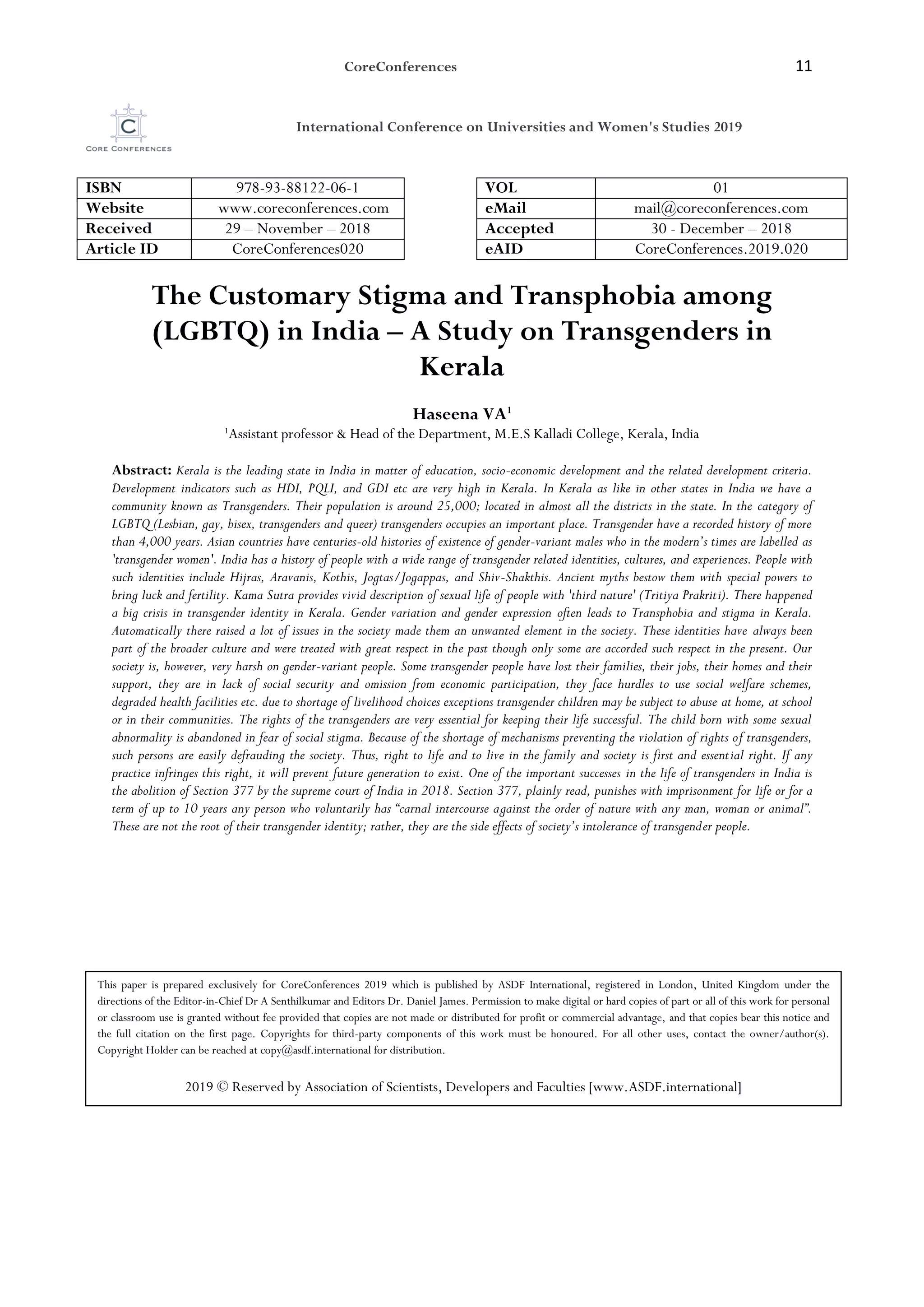 CoreConferences 11
International Conference on Universities and Women's Studies 2019
ISBN 978-93-88122-06-1 VOL 01
Website www.coreconferences.com eMail mail@coreconferences.com
Received 29 – November – 2018 Accepted 30 - December – 2018
Article ID CoreConferences020 eAID CoreConferences.2019.020
The Customary Stigma and Transphobia among
(LGBTQ) in India – A Study on Transgenders in
Kerala
Haseena VA1
1
Assistant professor & Head of the Department, M.E.S Kalladi College, Kerala, India
Abstract: Kerala is the leading state in India in matter of education, socio-economic development and the related development criteria.
Development indicators such as HDI, PQLI, and GDI etc are very high in Kerala. In Kerala as like in other states in India we have a
community known as Transgenders. Their population is around 25,000; located in almost all the districts in the state. In the category of
LGBTQ (Lesbian, gay, bisex, transgenders and queer) transgenders occupies an important place. Transgender have a recorded history of more
than 4,000 years. Asian countries have centuries-old histories of existence of gender-variant males who in the modern’s times are labelled as
'transgender women'. India has a history of people with a wide range of transgender related identities, cultures, and experiences. People with
such identities include Hijras, Aravanis, Kothis, Jogtas/Jogappas, and Shiv-Shakthis. Ancient myths bestow them with special powers to
bring luck and fertility. Kama Sutra provides vivid description of sexual life of people with 'third nature' (Tritiya Prakriti). There happened
a big crisis in transgender identity in Kerala. Gender variation and gender expression often leads to Transphobia and stigma in Kerala.
Automatically there raised a lot of issues in the society made them an unwanted element in the society. These identities have always been
part of the broader culture and were treated with great respect in the past though only some are accorded such respect in the present. Our
society is, however, very harsh on gender-variant people. Some transgender people have lost their families, their jobs, their homes and their
support, they are in lack of social security and omission from economic participation, they face hurdles to use social welfare schemes,
degraded health facilities etc. due to shortage of livelihood choices exceptions transgender children may be subject to abuse at home, at school
or in their communities. The rights of the transgenders are very essential for keeping their life successful. The child born with some sexual
abnormality is abandoned in fear of social stigma. Because of the shortage of mechanisms preventing the violation of rights of transgenders,
such persons are easily defrauding the society. Thus, right to life and to live in the family and society is first and essential right. If any
practice infringes this right, it will prevent future generation to exist. One of the important successes in the life of transgenders in India is
the abolition of Section 377 by the supreme court of India in 2018. Section 377, plainly read, punishes with imprisonment for life or for a
term of up to 10 years any person who voluntarily has “carnal intercourse against the order of nature with any man, woman or animal”.
These are not the root of their transgender identity; rather, they are the side effects of society’s intolerance of transgender people.
This paper is prepared exclusively for CoreConferences 2019 which is published by ASDF International, registered in London, United Kingdom under the
directions of the Editor-in-Chief Dr A Senthilkumar and Editors Dr. Daniel James. Permission to make digital or hard copies of part or all of this work for personal
or classroom use is granted without fee provided that copies are not made or distributed for profit or commercial advantage, and that copies bear this notice and
the full citation on the first page. Copyrights for third-party components of this work must be honoured. For all other uses, contact the owner/author(s).
Copyright Holder can be reached at copy@asdf.international for distribution.
2019 © Reserved by Association of Scientists, Developers and Faculties [www.ASDF.international]
 