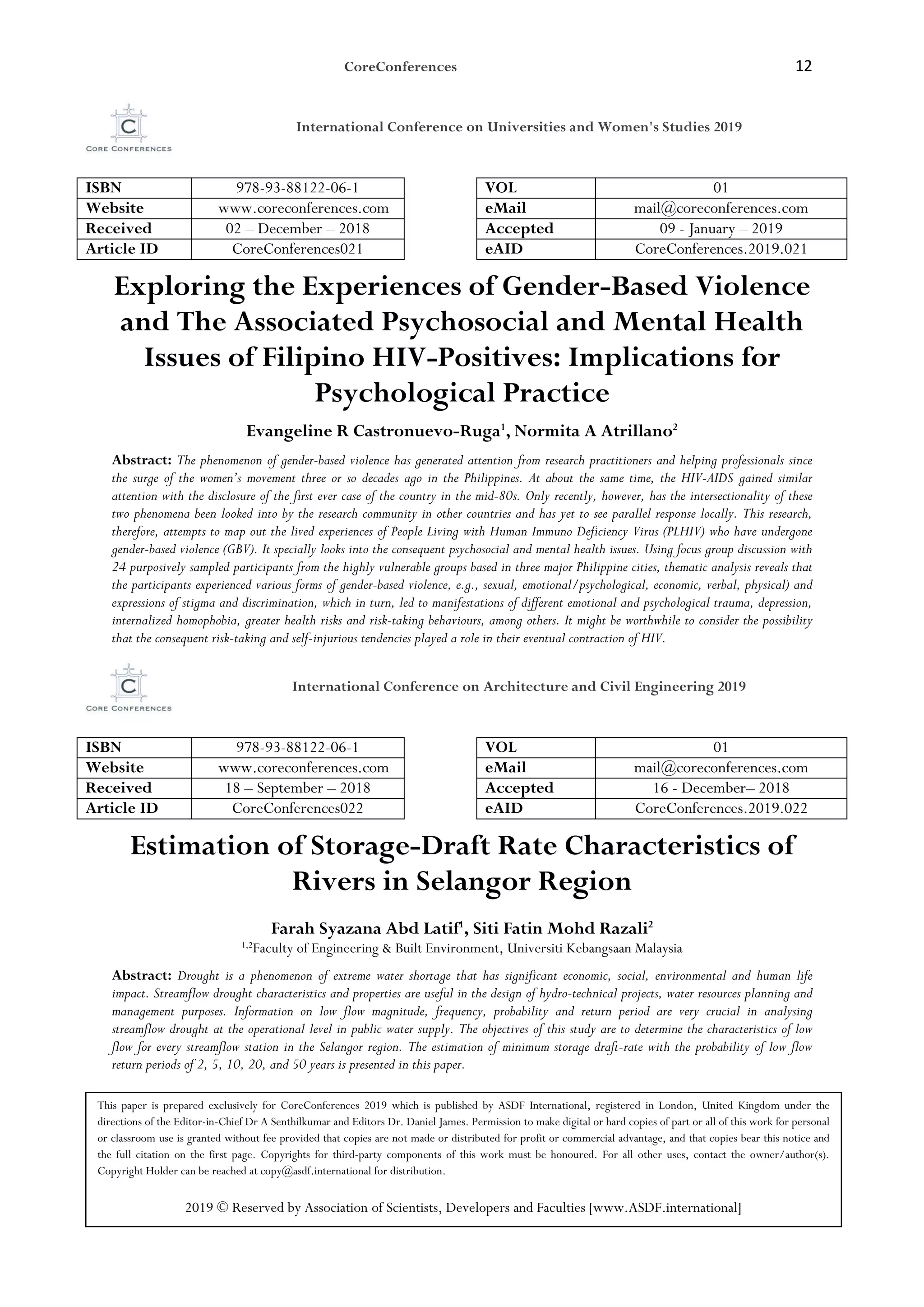 CoreConferences 12
International Conference on Universities and Women's Studies 2019
ISBN 978-93-88122-06-1 VOL 01
Website www.coreconferences.com eMail mail@coreconferences.com
Received 02 – December – 2018 Accepted 09 - January – 2019
Article ID CoreConferences021 eAID CoreConferences.2019.021
Exploring the Experiences of Gender-Based Violence
and The Associated Psychosocial and Mental Health
Issues of Filipino HIV-Positives: Implications for
Psychological Practice
Evangeline R Castronuevo-Ruga1
, Normita A Atrillano2
Abstract: The phenomenon of gender-based violence has generated attention from research practitioners and helping professionals since
the surge of the women’s movement three or so decades ago in the Philippines. At about the same time, the HIV-AIDS gained similar
attention with the disclosure of the first ever case of the country in the mid-80s. Only recently, however, has the intersectionality of these
two phenomena been looked into by the research community in other countries and has yet to see parallel response locally. This research,
therefore, attempts to map out the lived experiences of People Living with Human Immuno Deficiency Virus (PLHIV) who have undergone
gender-based violence (GBV). It specially looks into the consequent psychosocial and mental health issues. Using focus group discussion with
24 purposively sampled participants from the highly vulnerable groups based in three major Philippine cities, thematic analysis reveals that
the participants experienced various forms of gender-based violence, e.g., sexual, emotional/psychological, economic, verbal, physical) and
expressions of stigma and discrimination, which in turn, led to manifestations of different emotional and psychological trauma, depression,
internalized homophobia, greater health risks and risk-taking behaviours, among others. It might be worthwhile to consider the possibility
that the consequent risk-taking and self-injurious tendencies played a role in their eventual contraction of HIV.
International Conference on Architecture and Civil Engineering 2019
ISBN 978-93-88122-06-1 VOL 01
Website www.coreconferences.com eMail mail@coreconferences.com
Received 18 – September – 2018 Accepted 16 - December– 2018
Article ID CoreConferences022 eAID CoreConferences.2019.022
Estimation of Storage-Draft Rate Characteristics of
Rivers in Selangor Region
Farah Syazana Abd Latif1
, Siti Fatin Mohd Razali2
1,2Faculty of Engineering & Built Environment, Universiti Kebangsaan Malaysia
Abstract: Drought is a phenomenon of extreme water shortage that has significant economic, social, environmental and human life
impact. Streamflow drought characteristics and properties are useful in the design of hydro-technical projects, water resources planning and
management purposes. Information on low flow magnitude, frequency, probability and return period are very crucial in analysing
streamflow drought at the operational level in public water supply. The objectives of this study are to determine the characteristics of low
flow for every streamflow station in the Selangor region. The estimation of minimum storage draft-rate with the probability of low flow
return periods of 2, 5, 10, 20, and 50 years is presented in this paper.
This paper is prepared exclusively for CoreConferences 2019 which is published by ASDF International, registered in London, United Kingdom under the
directions of the Editor-in-Chief Dr A Senthilkumar and Editors Dr. Daniel James. Permission to make digital or hard copies of part or all of this work for personal
or classroom use is granted without fee provided that copies are not made or distributed for profit or commercial advantage, and that copies bear this notice and
the full citation on the first page. Copyrights for third-party components of this work must be honoured. For all other uses, contact the owner/author(s).
Copyright Holder can be reached at copy@asdf.international for distribution.
2019 © Reserved by Association of Scientists, Developers and Faculties [www.ASDF.international]
 