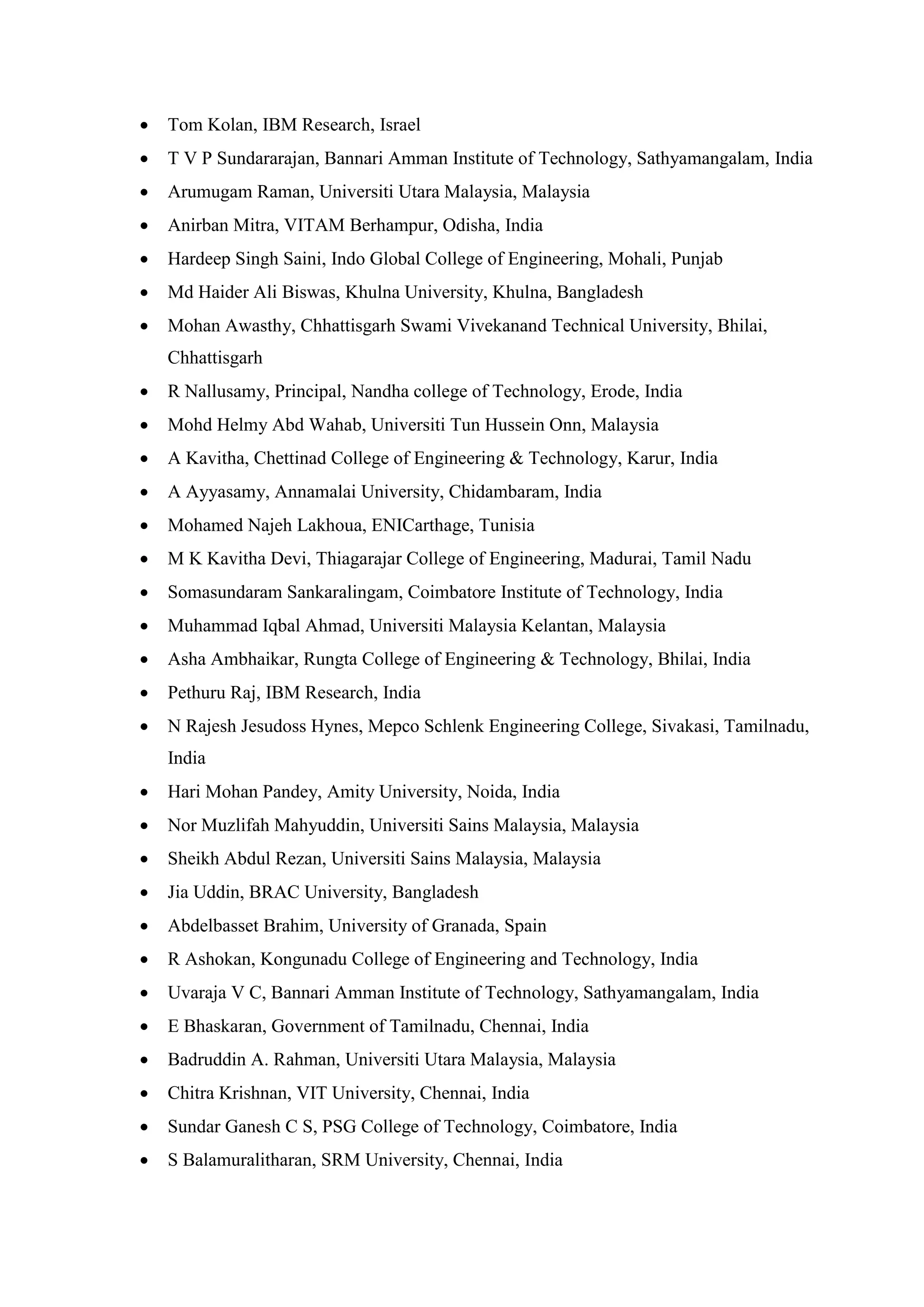 • Tom Kolan, IBM Research, Israel
• T V P Sundararajan, Bannari Amman Institute of Technology, Sathyamangalam, India
• Arumugam Raman, Universiti Utara Malaysia, Malaysia
• Anirban Mitra, VITAM Berhampur, Odisha, India
• Hardeep Singh Saini, Indo Global College of Engineering, Mohali, Punjab
• Md Haider Ali Biswas, Khulna University, Khulna, Bangladesh
• Mohan Awasthy, Chhattisgarh Swami Vivekanand Technical University, Bhilai,
Chhattisgarh
• R Nallusamy, Principal, Nandha college of Technology, Erode, India
• Mohd Helmy Abd Wahab, Universiti Tun Hussein Onn, Malaysia
• A Kavitha, Chettinad College of Engineering & Technology, Karur, India
• A Ayyasamy, Annamalai University, Chidambaram, India
• Mohamed Najeh Lakhoua, ENICarthage, Tunisia
• M K Kavitha Devi, Thiagarajar College of Engineering, Madurai, Tamil Nadu
• Somasundaram Sankaralingam, Coimbatore Institute of Technology, India
• Muhammad Iqbal Ahmad, Universiti Malaysia Kelantan, Malaysia
• Asha Ambhaikar, Rungta College of Engineering & Technology, Bhilai, India
• Pethuru Raj, IBM Research, India
• N Rajesh Jesudoss Hynes, Mepco Schlenk Engineering College, Sivakasi, Tamilnadu,
India
• Hari Mohan Pandey, Amity University, Noida, India
• Nor Muzlifah Mahyuddin, Universiti Sains Malaysia, Malaysia
• Sheikh Abdul Rezan, Universiti Sains Malaysia, Malaysia
• Jia Uddin, BRAC University, Bangladesh
• Abdelbasset Brahim, University of Granada, Spain
• R Ashokan, Kongunadu College of Engineering and Technology, India
• Uvaraja V C, Bannari Amman Institute of Technology, Sathyamangalam, India
• E Bhaskaran, Government of Tamilnadu, Chennai, India
• Badruddin A. Rahman, Universiti Utara Malaysia, Malaysia
• Chitra Krishnan, VIT University, Chennai, India
• Sundar Ganesh C S, PSG College of Technology, Coimbatore, India
• S Balamuralitharan, SRM University, Chennai, India
 