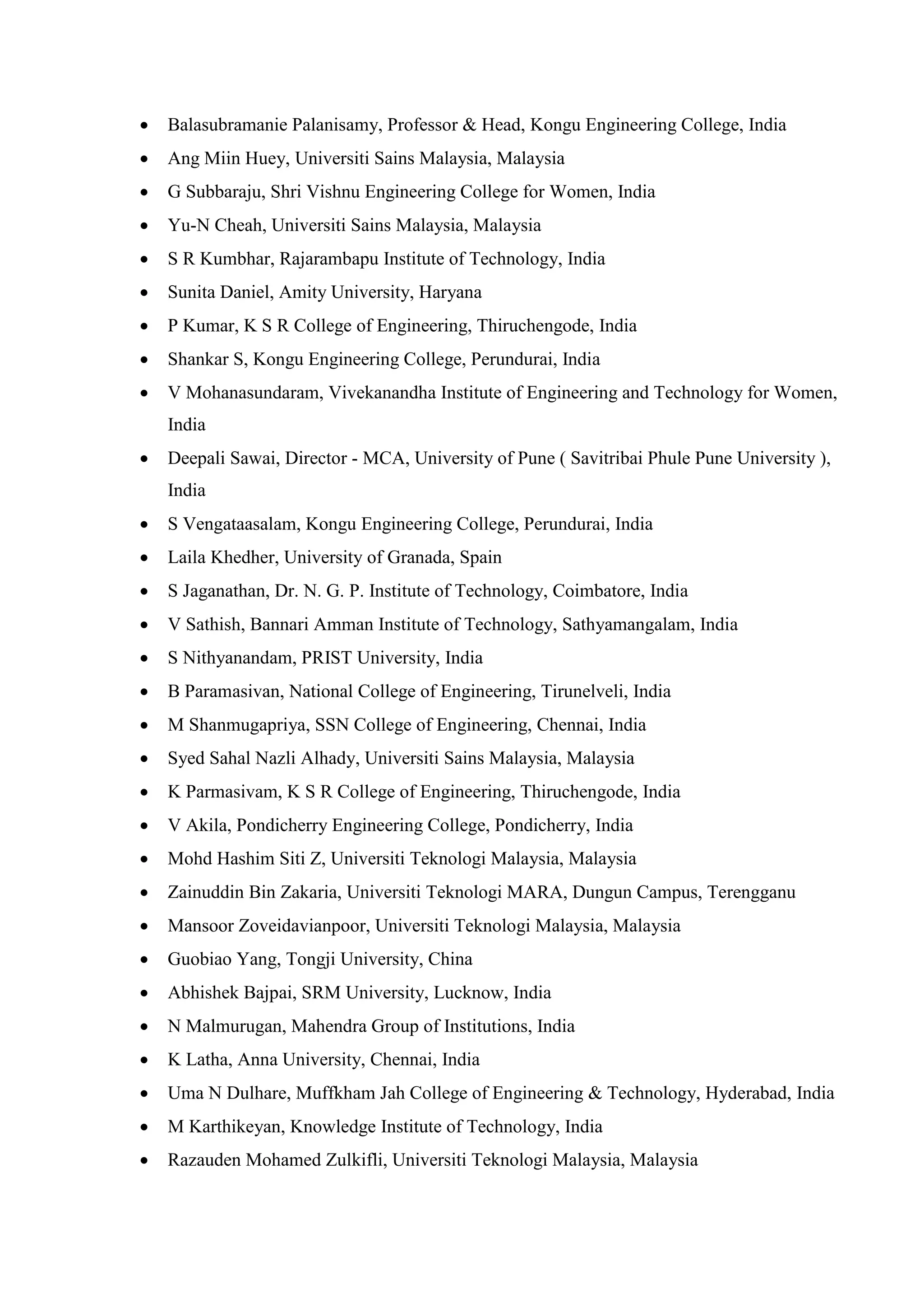 • Balasubramanie Palanisamy, Professor & Head, Kongu Engineering College, India
• Ang Miin Huey, Universiti Sains Malaysia, Malaysia
• G Subbaraju, Shri Vishnu Engineering College for Women, India
• Yu-N Cheah, Universiti Sains Malaysia, Malaysia
• S R Kumbhar, Rajarambapu Institute of Technology, India
• Sunita Daniel, Amity University, Haryana
• P Kumar, K S R College of Engineering, Thiruchengode, India
• Shankar S, Kongu Engineering College, Perundurai, India
• V Mohanasundaram, Vivekanandha Institute of Engineering and Technology for Women,
India
• Deepali Sawai, Director - MCA, University of Pune ( Savitribai Phule Pune University ),
India
• S Vengataasalam, Kongu Engineering College, Perundurai, India
• Laila Khedher, University of Granada, Spain
• S Jaganathan, Dr. N. G. P. Institute of Technology, Coimbatore, India
• V Sathish, Bannari Amman Institute of Technology, Sathyamangalam, India
• S Nithyanandam, PRIST University, India
• B Paramasivan, National College of Engineering, Tirunelveli, India
• M Shanmugapriya, SSN College of Engineering, Chennai, India
• Syed Sahal Nazli Alhady, Universiti Sains Malaysia, Malaysia
• K Parmasivam, K S R College of Engineering, Thiruchengode, India
• V Akila, Pondicherry Engineering College, Pondicherry, India
• Mohd Hashim Siti Z, Universiti Teknologi Malaysia, Malaysia
• Zainuddin Bin Zakaria, Universiti Teknologi MARA, Dungun Campus, Terengganu
• Mansoor Zoveidavianpoor, Universiti Teknologi Malaysia, Malaysia
• Guobiao Yang, Tongji University, China
• Abhishek Bajpai, SRM University, Lucknow, India
• N Malmurugan, Mahendra Group of Institutions, India
• K Latha, Anna University, Chennai, India
• Uma N Dulhare, Muffkham Jah College of Engineering & Technology, Hyderabad, India
• M Karthikeyan, Knowledge Institute of Technology, India
• Razauden Mohamed Zulkifli, Universiti Teknologi Malaysia, Malaysia
 