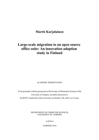Martti Karjalainen


Large-scale migration to an open source
  office suite: An innovation adoption
             study in Finland




                        ACADEMIC DISSERTATION



To be presented, with the permission of the Faculty of Information Sciences of the
                 University of Tampere, for public discussion in
  the B1097 Auditorium of the University on October 15th, 2010, at 12 noon.




                DEPARTMENT OF COMPUTER SCIENCES
                     UNIVERSITY OF TAMPERE


                                    A-2010-4

                                TAMPERE 2010
 