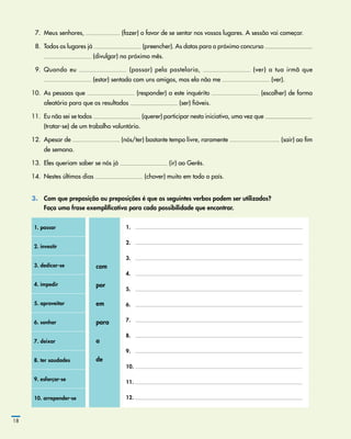   7.	 Meus senhores, (fazer) o favor de se sentar nos vossos lugares. A sessão vai começar.
  8.	 Todos os lugares já (preencher). As datas para o próximo concurso
(divulgar) no próximo mês.
  9.	 Quando eu (passar) pela pastelaria, (ver) a tua irmã que
(estar) sentada com uns amigos, mas ela não me (ver).
10.	 As pessoas que (responder) a este inquérito (escolher) de forma
aleatória para que os resultados (ser) fiáveis.
11.	 Eu não sei se todos (querer) participar nesta iniciativa, uma vez que
(tratar­‑se) de um trabalho voluntário.
12.	 Apesar de (nós/ter) bastante tempo livre, raramente (sair) ao fim
de semana.
13.	 Eles queriam saber se nós já (ir) ao Gerês.
14.	 Nestes últimos dias (chover) muito em todo o país.
3.	 Com que preposição ou preposições é que os seguintes verbos podem ser utilizados?
	 Faça uma frase exemplificativa para cada possibilidade que encontrar.
1. passar
com
por
em
para
a
de
1.
2.
3.
4.
5.
6.
7.
8.
9.
10.
11.
12.
2. investir
3. dedicar-se
4. impedir
5. aproveitar
6. sonhar
7. deixar
8. ter saudades
9. esforçar-se
10. arrepender-se
18
 