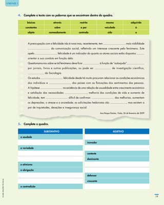 ©LIDELEDIÇÕESTÉCNICAS
19
UNIDADE 1
4.	 Complete o texto com as palavras que se encontram dentro do quadro.
básicas através restrito mesmo adquirido
constantes sobre a par veiculada à
objeto nomeadamente centrada sido a
A preocupação com a felicidade não é nova mas, recentemente, tem mais visibilidade
da comunicação social, reﬂetindo um interesse crescente pelo fenómeno. Este
apelo felicidade é um indicador do quanto os atores sociais estão dispostos
orientar a sua conduta em função dela.
Questionamo-nos sobre se tal fenómeno deve ﬁcar à função de “autoajuda”,
por jornais, livros e outras publicações, ou pode ser de investigação cientíﬁca,
da Sociologia.
Os estudos felicidade desde há muito procuram relacionar as condições económicas
dos indivíduos e dos países com as ﬂutuações dos sentimentos das pessoas.
A hipótese na existência de uma relação de causalidade entre crescimento económico
e satisfação das necessidades , melhoria das condições de vida e aumento de
felicidade, tem difícil de conﬁrmar. das melhorias, aumentam
as depressões, o stresse e a ansiedade; as solicitações hedonistas são , mas existem a
par de inquietudes, deceções e insegurança social.
Ana Roque Dantas, Visão, 26 de fevereiro de 2009
5. Complete o quadro.
SUBSTANTIVO ADJETIVO
a saudade
inovador
a variedade
contente
dominante
o otimismo
a obrigação
defensor
crescente
a contradição
 