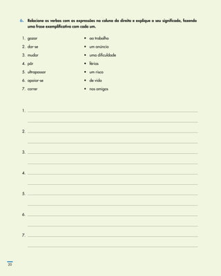 6.	 Relacione os verbos com as expressões na coluna da direita e explique o seu significado, fazendo
uma frase exemplificativa com cada um.
  1.	 gozar	 •	 ao trabalho
  2.	 dar­‑se	 •	 um anúncio
  3.	 mudar	 •	 uma dificuldade
  4.	 pôr	 •	 férias
  5.	 ultrapassar	 •	 um risco
  6.	 apoiar­‑se	 •	 de vida
  7.	 correr	 •	 nos amigos
  1.	
	
  2.	
	
  3.	
	
  4.	
	
  5.	
	
  6.	
	
  7.	
	
20
 
