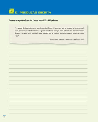 22
	D.	PRODuÇÃO	ESCRITA
Comente a seguinte afirmação. Escreva entre 150 e 180 palavras.
”… apesar do desenvolvimento económico dos últimos 50 anos, em que as pessoas se tornaram mais
ricas, passaram a trabalhar menos, a gozar mais férias, a viajar mais, a terem uma maior esperança
de vida e a serem mais saudáveis, esse período não se traduziu em acréscimos na satisfação com a
vida.”
Richard Layard, Happiness – Lessons from a new Science (2005)
 