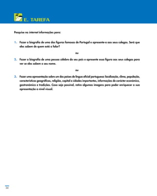24
E. Tarefa
Pesquise na internet informações para:
1.	 Fazer a biografia de uma das figuras famosas de Portugal e apresente­‑a aos seus colegas. Será que
eles sabem de quem está a falar?
ou
2.	 Fazer a biografia de uma pessoa célebre do seu país e apresente essa figura aos seus colegas para
ver se eles sabem o seu nome.
ou
3.	 Fazer uma apresentação sobre um dos países de língua oficial portuguesa: localização, clima, população,
características geográficas, religião, capital e cidades importantes, informações de carácter económico,
gastronómico e tradições. Caso seja possível, retire algumas imagens para poder enriquecer a sua
apresentação a nível visual.
 