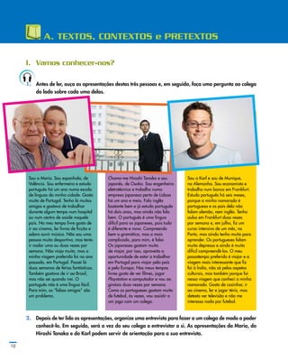 A. TEXTOS, CONTEXTOS e PRETEXTOS
I.	 Vamos conhecer-nos?
1.	 Antes de ler, ouça as apresentações destas três pessoas e, em seguida, faça uma pergunta ao colega
do lado sobre cada uma delas.
10
Sou a Maria. Sou espanhola, de
Valência. Sou enfermeira e estudo
português há um ano numa escola
de línguas da minha cidade. Gosto
muito de Portugal. Tenho lá muitos
amigos e gostava de trabalhar
durante algum tempo num hospital
ou num centro de saúde naquele
país. No meu tempo livre gosto de
ir ao cinema, ler livros de ficção e
adoro ouvir música. Não sou uma
pessoa muito desportiva, mas tento
ir nadar uma ou duas vezes por
semana. Não viajo muito, mas a
minha viagem preferida foi no ano
passado, em Portugal. Passei lá
duas semanas de férias fantásticas.
Também gostava de ir ao Brasil,
mas não sei quando irei. O
português não é uma língua fácil.
Para mim, os “falsos amigos” são
um problema.
Chamo­‑me Hiroshi Tanaka e sou
japonês, de Osaka. Sou engenheiro
eletrotécnico e trabalho numa
empresa japonesa perto de Lisboa
há um ano e meio. Falo inglês
bastante bem e já estudo português
há dois anos, mas ainda não falo
bem. O português é uma língua
difícil para os japoneses, pois tudo
é diferente e novo. Compreendo
bem a gramática, mas o mais
complicado, para mim, é falar.
Os japoneses gostam muito
de viajar, por isso, aproveito a
oportunidade de estar a trabalhar
em Portugal para viajar pelo país
e pela Europa. Nos meus tempos
livres gosto de ver filmes, jogar
Playstation e computador e vou ao
ginásio duas vezes por semana.
Como os portugueses gostam muito
de futebol, às vezes, vou assistir a
um jogo com um colega.
Sou o Karl e sou de Munique,
na Alemanha. Sou economista e
trabalho num banco em Frankfurt.
Estudo português há seis meses,
porque a minha namorada é
portuguesa e os pais dela não
falam alemão, nem inglês. Tenho
aulas em Frankfurt duas vezes
por semana e, em julho, fiz um
curso intensivo de um mês, no
Porto, mas ainda tenho muito para
aprender. Os portugueses falam
muito depressa e ainda é muito
difícil compreendê­‑los. O meu
passatempo preferido é viajar e a
viagem mais interessante que fiz
foi à Índia, não só pelos aspetos
culturais, mas também porque foi
nessa viagem que conheci a minha
namorada. Gosto de cozinhar, ir
ao cinema, ler e jogar ténis, mas
detesto ver televisão e não me
interesso nada por futebol.
2.	 Depois de ter lido as apresentações, organize uma entrevista para fazer a um colega de modo a poder
conhecê­‑lo. Em seguida, será a vez do seu colega o entrevistar a si. As apresentações da Maria, do
Hiroshi Tanaka e do Karl podem servir de orientação para a sua entrevista.
 