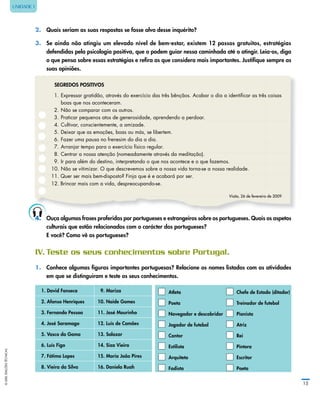 ©LIDELEDIÇÕESTÉCNICAS
15
UNIDADE 1
2. Quais seriam as suas respostas se fosse alvo desse inquérito?
3. Se ainda não atingiu um elevado nível de bem‑estar, existem 12 passos gratuitos, estratégias
defendidas pela psicologia positiva, que o podem guiar nessa caminhada até o atingir. Leia‑os, diga
o que pensa sobre essas estratégias e refira as que considera mais importantes. Justifique sempre as
suas opiniões.
SEgREDOS POSITIVOS
1. Expressar gratidão, através do exercício das três bênçãos. Acabar o dia a identiﬁcar as três coisas
boas que nos aconteceram.
2. Não se comparar com os outros.
3. Praticar pequenos atos de generosidade, aprendendo a perdoar.
4. Cultivar, conscientemente, a amizade.
5. Deixar que as emoções, boas ou más, se libertem.
6. Fazer uma pausa no frenesim do dia a dia.
7. Arranjar tempo para o exercício físico regular.
8. Centrar a nossa atenção (nomeadamente através da meditação).
9. Ir para além do destino, interpretando o que nos acontece e o que fazemos.
10. Não se vitimizar. O que descrevemos sobre a nossa vida torna-se a nossa realidade.
11. Quer ser mais bem-disposto? Finja que é e acabará por ser.
12. Brincar mais com a vida, despreocupando-se.
Visão, 26 de fevereiro de 2009
4.	 Ouça algumas frases proferidas por portugueses e estrangeiros sobre os portugueses. Quais os aspetos
culturais que estão relacionados com o carácter dos portugueses?
E você? Como vê os portugueses?
IV.	Teste	os	seus	conhecimentos	sobre	Portugal.
1.	 Conhece algumas figuras importantes portuguesas? Relacione os nomes listados com as atividades
em que se distinguiram e teste os seus conhecimentos.
1. David Fonseca 9. Mariza Atleta Chefe de Estado (ditador)
2. Afonso Henriques 10. Naide gomes Poeta Treinador de futebol
3. Fernando Pessoa 11. José Mourinho Navegador e descobridor Pianista
4. José Saramago 12. Luís de Camões Jogador de futebol Atriz
5. Vasco da gama 13. Salazar Cantor Rei
6. Luís Figo 14. Siza Vieira Estilista Pintora
7. Fátima Lopes 15. Maria João Pires Arquiteto Escritor
8. Vieira da Silva 16. Daniela Ruah Fadista Poeta
 