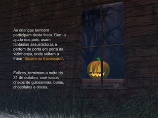 As crianças também
participam desta festa. Com a
ajuda dos pais, usam
fantasias assustadoras e
partem de porta em porta na
vizinhança, onde soltam a
frase “doçura ou travessura”.
Felizes, terminam a noite do
31 de outubro, com sacos
cheios de guloseimas, balas,
chocolates e doces.
 