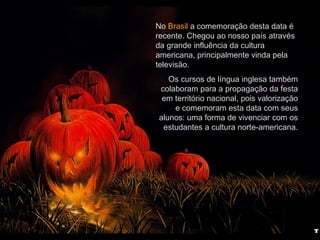 No Brasil a comemoração desta data é
recente. Chegou ao nosso país através
da grande influência da cultura
americana, principalmente vinda pela
televisão.
Os cursos de língua inglesa também
colaboram para a propagação da festa
em território nacional, pois valorização
e comemoram esta data com seus
alunos: uma forma de vivenciar com os
estudantes a cultura norte-americana.
 