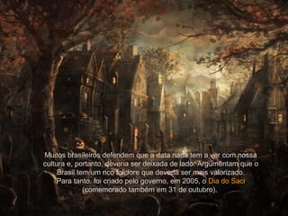 Muitos brasileiros defendem que a data nada tem a ver com nossa
cultura e, portanto, deveria ser deixada de lado. Argumentam que o
Brasil tem um rico folclore que deveria ser mais valorizado.
Para tanto, foi criado pelo governo, em 2005, o Dia do Saci
(comemorado também em 31 de outubro).
 