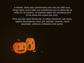 A história desta data comemorativa tem mais de 2500 anos.
Surgiu entre o povo celta, que acreditavam que no último dia do
verão (31 de outubro), os espíritos saiam dos cemitérios para
tomar posse dos corpos dos vivos.
Para assustar estes fantasmas, os celtas colocavam nas casas,
objetos assustadores como, por exemplo, caveiras, ossos
decorados, abóboras enfeitadas entre outros.
 