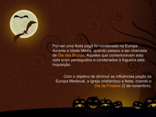 Por ser uma festa pagã foi condenada na Europa
durante a Idade Média quando passou a ser chamada
de Dia das Bruxas. Aqueles que comemoravam esta
data eram perseguidos e condenados à fogueira pela
Inquisição.
Com o objetivo de diminuir as influências pagãs na
Europa Medieval, a Igreja cristianizou a festa, criando o
Dia de Finados (2 de novembro).
 