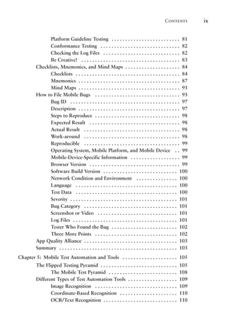 Contents ix
Platform Guideline Testing .  .  .  .  .  .  .  .  .  .  .  .  .  .  .  .  .  .  .  .  .  .  .  .  . 81
Conformance Testing .  .  .  .  .  .  .  .  .  .  .  .  .  .  .  .  .  .  .  .  .  .  .  .  .  .  .  .  . 82
Checking the Log Files .  .  .  .  .  .  .  .  .  .  .  .  .  .  .  .  .  .  .  .  .  .  .  .  .  .  .  . 82
Be Creative! .  .  .  .  .  .  .  .  .  .  .  .  .  .  .  .  .  .  .  .  .  .  .  .  .  .  .  .  .  .  .  .  .  .  .  . 83
Checklists, Mnemonics, and Mind Maps . .  .  .  .  .  .  .  .  .  .  .  .  .  .  .  .  .  .  . 84
Checklists .  .  .  .  .  .  .  .  .  .  .  .  .  .  .  .  .  .  .  .  .  .  .  .  .  .  .  .  .  .  .  .  .  .  .  .  .  . 84
Mnemonics . .  .  .  .  .  .  .  .  .  .  .  .  .  .  .  .  .  .  .  .  .  .  .  .  .  .  .  .  .  .  .  .  .  .  .  . 87
Mind Maps . .  .  .  .  .  .  .  .  .  .  .  .  .  .  .  .  .  .  .  .  .  .  .  .  .  .  .  .  .  .  .  .  .  .  .  . 93
How to File Mobile Bugs .  .  .  .  .  .  .  .  .  .  .  .  .  .  .  .  .  .  .  .  .  .  .  .  .  .  .  .  .  .  . 93
Bug ID .  .  .  .  .  .  .  .  .  .  .  .  .  .  .  .  .  .  .  .  .  .  .  .  .  .  .  .  .  .  .  .  .  .  .  .  .  .  .  . 97
Description . .  .  .  .  .  .  .  .  .  .  .  .  .  .  .  .  .  .  .  .  .  .  .  .  .  .  .  .  .  .  .  .  .  .  .  . 97
Steps to Reproduce . .  .  .  .  .  .  .  .  .  .  .  .  .  .  .  .  .  .  .  .  .  .  .  .  .  .  .  .  .  . 98
Expected Result .  .  .  .  .  .  .  .  .  .  .  .  .  .  .  .  .  .  .  .  .  .  .  .  .  .  .  .  .  .  .  .  . 98
Actual Result .  .  .  .  .  .  .  .  .  .  .  .  .  .  .  .  .  .  .  .  .  .  .  .  .  .  .  .  .  .  .  .  .  .  . 98
Work-around .  .  .  .  .  .  .  .  .  .  .  .  .  .  .  .  .  .  .  .  .  .  .  .  .  .  .  .  .  .  .  .  .  .  . 98
Reproducible .  .  .  .  .  .  .  .  .  .  .  .  .  .  .  .  .  .  .  .  .  .  .  .  .  .  .  .  .  .  .  .  .  .  . 99
Operating System, Mobile Platform, and Mobile Device .  . 99
Mobile-Device-Specific Information .  .  .  .  .  .  .  .  .  .  .  .  .  .  .  .  .  . 99
Browser Version .  .  .  .  .  .  .  .  .  .  .  .  .  .  .  .  .  .  .  .  .  .  .  .  .  .  .  .  .  .  .  .  . 99
Software Build Version .  .  .  .  .  .  .  .  .  .  .  .  .  .  .  .  .  .  .  .  .  .  .  .  .  .  . 100
Network Condition and Environment .  .  .  .  .  .  .  .  .  .  .  .  .  .  . 100
Language .  .  .  .  .  .  .  .  .  .  .  .  .  .  .  .  .  .  .  .  .  .  .  .  .  .  .  .  .  .  .  .  .  .  .  .  . 100
Test Data .  .  .  .  .  .  .  .  .  .  .  .  .  .  .  .  .  .  .  .  .  .  .  .  .  .  .  .  .  .  .  .  .  .  .  .  . 100
Severity . .  .  .  .  .  .  .  .  .  .  .  .  .  .  .  .  .  .  .  .  .  .  .  .  .  .  .  .  .  .  .  .  .  .  .  .  .  . 101
Bug Category .  .  .  .  .  .  .  .  .  .  .  .  .  .  .  .  .  .  .  .  .  .  .  .  .  .  .  .  .  .  .  .  .  . 101
Screenshot or Video .  .  .  .  .  .  .  .  .  .  .  .  .  .  .  .  .  .  .  .  .  .  .  .  .  .  .  .  . 101
Log Files . .  .  .  .  .  .  .  .  .  .  .  .  .  .  .  .  .  .  .  .  .  .  .  .  .  .  .  .  .  .  .  .  .  .  .  .  . 101
Tester Who Found the Bug . .  .  .  .  .  .  .  .  .  .  .  .  .  .  .  .  .  .  .  .  .  .  . 102
Three More Points .  .  .  .  .  .  .  .  .  .  .  .  .  .  .  .  .  .  .  .  .  .  .  .  .  .  .  .  .  . 102
App Quality Alliance . .  .  .  .  .  .  .  .  .  .  .  .  .  .  .  .  .  .  .  .  .  .  .  .  .  .  .  .  .  .  .  .  . 103
Summary . .  .  .  .  .  .  .  .  .  .  .  .  .  .  .  .  .  .  .  .  .  .  .  .  .  .  .  .  .  .  .  .  .  .  .  .  .  .  .  .  .  . 103
Chapter 5: Mobile Test Automation and Tools .  .  .  .  .  .  .  .  .  .  .  .  .  .  .  .  .  .  .  . 105
The Flipped Testing Pyramid . .  .  .  .  .  .  .  .  .  .  .  .  .  .  .  .  .  .  .  .  .  .  .  .  .  .  . 105
The Mobile Test Pyramid .  .  .  .  .  .  .  .  .  .  .  .  .  .  .  .  .  .  .  .  .  .  .  .  . 108
Different Types of Test Automation Tools . .  .  .  .  .  .  .  .  .  .  .  .  .  .  .  .  . 109
Image Recognition .  .  .  .  .  .  .  .  .  .  .  .  .  .  .  .  .  .  .  .  .  .  .  .  .  .  .  .  .  . 109
Coordinate-Based Recognition .  .  .  .  .  .  .  .  .  .  .  .  .  .  .  .  .  .  .  .  . 110
OCR/Text Recognition . .  .  .  .  .  .  .  .  .  .  .  .  .  .  .  .  .  .  .  .  .  .  .  .  .  . 110
 