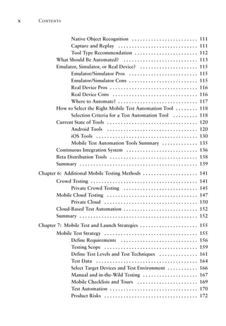 Contents
x
Native Object Recognition .  .  .  .  .  .  .  .  .  .  .  .  .  .  .  .  .  .  .  .  .  .  .  . 111
Capture and Replay .  .  .  .  .  .  .  .  .  .  .  .  .  .  .  .  .  .  .  .  .  .  .  .  .  .  .  .  . 111
Tool Type Recommendation . .  .  .  .  .  .  .  .  .  .  .  .  .  .  .  .  .  .  .  .  .  . 112
What Should Be Automated? .  .  .  .  .  .  .  .  .  .  .  .  .  .  .  .  .  .  .  .  .  .  .  .  .  .  . 113
Emulator, Simulator, or Real Device? .  .  .  .  .  .  .  .  .  .  .  .  .  .  .  .  .  .  .  .  . 115
Emulator/Simulator Pros .  .  .  .  .  .  .  .  .  .  .  .  .  .  .  .  .  .  .  .  .  .  .  .  . 115
Emulator/Simulator Cons . .  .  .  .  .  .  .  .  .  .  .  .  .  .  .  .  .  .  .  .  .  .  .  . 115
Real Device Pros . .  .  .  .  .  .  .  .  .  .  .  .  .  .  .  .  .  .  .  .  .  .  .  .  .  .  .  .  .  .  . 116
Real Device Cons .  .  .  .  .  .  .  .  .  .  .  .  .  .  .  .  .  .  .  .  .  .  .  .  .  .  .  .  .  .  . 116
Where to Automate? . .  .  .  .  .  .  .  .  .  .  .  .  .  .  .  .  .  .  .  .  .  .  .  .  .  .  .  . 117
How to Select the Right Mobile Test Automation Tool . .  .  .  .  .  .  . 118
Selection Criteria for a Test Automation Tool .  .  .  .  .  .  .  .  . 118
Current State of Tools .  .  .  .  .  .  .  .  .  .  .  .  .  .  .  .  .  .  .  .  .  .  .  .  .  .  .  .  .  .  .  .  . 120
Android Tools .  .  .  .  .  .  .  .  .  .  .  .  .  .  .  .  .  .  .  .  .  .  .  .  .  .  .  .  .  .  .  .  . 120
iOS Tools .  .  .  .  .  .  .  .  .  .  .  .  .  .  .  .  .  .  .  .  .  .  .  .  .  .  .  .  .  .  .  .  .  .  .  .  . 130
Mobile Test Automation Tools Summary .  .  .  .  .  .  .  .  .  .  .  .  . 135
Continuous Integration System .  .  .  .  .  .  .  .  .  .  .  .  .  .  .  .  .  .  .  .  .  .  .  .  .  . 136
Beta Distribution Tools .  .  .  .  .  .  .  .  .  .  .  .  .  .  .  .  .  .  .  .  .  .  .  .  .  .  .  .  .  .  .  . 138
Summary . .  .  .  .  .  .  .  .  .  .  .  .  .  .  .  .  .  .  .  .  .  .  .  .  .  .  .  .  .  .  .  .  .  .  .  .  .  .  .  .  .  . 139
Chapter 6: Additional Mobile Testing Methods . . . . . . . . . . . . . . . . . . . . 141
Crowd Testing . .  .  .  .  .  .  .  .  .  .  .  .  .  .  .  .  .  .  .  .  .  .  .  .  .  .  .  .  .  .  .  .  .  .  .  .  .  . 141
Private Crowd Testing .  .  .  .  .  .  .  .  .  .  .  .  .  .  .  .  .  .  .  .  .  .  .  .  .  .  . 145
Mobile Cloud Testing .  .  .  .  .  .  .  .  .  .  .  .  .  .  .  .  .  .  .  .  .  .  .  .  .  .  .  .  .  .  .  .  . 147
Private Cloud .  .  .  .  .  .  .  .  .  .  .  .  .  .  .  .  .  .  .  .  .  .  .  .  .  .  .  .  .  .  .  .  .  . 150
Cloud-Based Test Automation . .  .  .  .  .  .  .  .  .  .  .  .  .  .  .  .  .  .  .  .  .  .  .  .  .  . 152
Summary . .  .  .  .  .  .  .  .  .  .  .  .  .  .  .  .  .  .  .  .  .  .  .  .  .  .  .  .  .  .  .  .  .  .  .  .  .  .  .  .  .  . 152
Chapter 7: Mobile Test and Launch Strategies . . . . . . . . . . . . . . . . . . . . . 155
Mobile Test Strategy .  .  .  .  .  .  .  .  .  .  .  .  .  .  .  .  .  .  .  .  .  .  .  .  .  .  .  .  .  .  .  .  .  . 155
Define Requirements .  .  .  .  .  .  .  .  .  .  .  .  .  .  .  .  .  .  .  .  .  .  .  .  .  .  .  . 156
Testing Scope .  .  .  .  .  .  .  .  .  .  .  .  .  .  .  .  .  .  .  .  .  .  .  .  .  .  .  .  .  .  .  .  .  . 159
Define Test Levels and Test Techniques .  .  .  .  .  .  .  .  .  .  .  .  .  . 161
Test Data .  .  .  .  .  .  .  .  .  .  .  .  .  .  .  .  .  .  .  .  .  .  .  .  .  .  .  .  .  .  .  .  .  .  .  .  . 164
Select Target Devices and Test Environment . .  .  .  .  .  .  .  .  .  . 166
Manual and in-the-Wild Testing .  .  .  .  .  .  .  .  .  .  .  .  .  .  .  .  .  .  .  . 167
Mobile Checklists and Tours .  .  .  .  .  .  .  .  .  .  .  .  .  .  .  .  .  .  .  .  .  . 169
Test Automation . .  .  .  .  .  .  .  .  .  .  .  .  .  .  .  .  .  .  .  .  .  .  .  .  .  .  .  .  .  .  . 170
Product Risks .  .  .  .  .  .  .  .  .  .  .  .  .  .  .  .  .  .  .  .  .  .  .  .  .  .  .  .  .  .  .  .  .  . 172
 