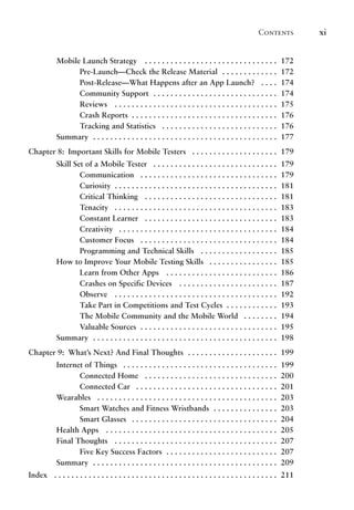 Contents xi
Mobile Launch Strategy .  .  .  .  .  .  .  .  .  .  .  .  .  .  .  .  .  .  .  .  .  .  .  .  .  .  .  .  .  .  . 172
Pre-Launch—Check the Release Material . .  .  .  .  .  .  .  .  .  .  .  . 172
Post-Release—What Happens after an App Launch? .  .  .  . 174
Community Support . .  .  .  .  .  .  .  .  .  .  .  .  .  .  .  .  .  .  .  .  .  .  .  .  .  .  .  . 174
Reviews .  .  .  .  .  .  .  .  .  .  .  .  .  .  .  .  .  .  .  .  .  .  .  .  .  .  .  .  .  .  .  .  .  .  .  .  .  . 175
Crash Reports . .  .  .  .  .  .  .  .  .  .  .  .  .  .  .  .  .  .  .  .  .  .  .  .  .  .  .  .  .  .  .  .  . 176
Tracking and Statistics .  .  .  .  .  .  .  .  .  .  .  .  .  .  .  .  .  .  .  .  .  .  .  .  .  .  . 176
Summary . .  .  .  .  .  .  .  .  .  .  .  .  .  .  .  .  .  .  .  .  .  .  .  .  .  .  .  .  .  .  .  .  .  .  .  .  .  .  .  .  .  . 177
Chapter 8: Important Skills for Mobile Testers .  .  .  .  .  .  .  .  .  .  .  .  .  .  .  .  .  .  .  . 179
Skill Set of a Mobile Tester .  .  .  .  .  .  .  .  .  .  .  .  .  .  .  .  .  .  .  .  .  .  .  .  .  .  .  .  . 179
Communication .  .  .  .  .  .  .  .  .  .  .  .  .  .  .  .  .  .  .  .  .  .  .  .  .  .  .  .  .  .  .  . 179
Curiosity . .  .  .  .  .  .  .  .  .  .  .  .  .  .  .  .  .  .  .  .  .  .  .  .  .  .  .  .  .  .  .  .  .  .  .  .  . 181
Critical Thinking .  .  .  .  .  .  .  .  .  .  .  .  .  .  .  .  .  .  .  .  .  .  .  .  .  .  .  .  .  .  . 181
Tenacity .  .  .  .  .  .  .  .  .  .  .  .  .  .  .  .  .  .  .  .  .  .  .  .  .  .  .  .  .  .  .  .  .  .  .  .  .  . 183
Constant Learner .  .  .  .  .  .  .  .  .  .  .  .  .  .  .  .  .  .  .  .  .  .  .  .  .  .  .  .  .  .  . 183
Creativity .  .  .  .  .  .  .  .  .  .  .  .  .  .  .  .  .  .  .  .  .  .  .  .  .  .  .  .  .  .  .  .  .  .  .  .  . 184
Customer Focus .  .  .  .  .  .  .  .  .  .  .  .  .  .  .  .  .  .  .  .  .  .  .  .  .  .  .  .  .  .  .  . 184
Programming and Technical Skills .  .  .  .  .  .  .  .  .  .  .  .  .  .  .  .  .  . 185
How to Improve Your Mobile Testing Skills .  .  .  .  .  .  .  .  .  .  .  .  .  .  .  . 185
Learn from Other Apps .  .  .  .  .  .  .  .  .  .  .  .  .  .  .  .  .  .  .  .  .  .  .  .  .  . 186
Crashes on Specific Devices .  .  .  .  .  .  .  .  .  .  .  .  .  .  .  .  .  .  .  .  .  .  . 187
Observe .  .  .  .  .  .  .  .  .  .  .  .  .  .  .  .  .  .  .  .  .  .  .  .  .  .  .  .  .  .  .  .  .  .  .  .  .  . 192
Take Part in Competitions and Test Cycles . .  .  .  .  .  .  .  .  .  .  . 193
The Mobile Community and the Mobile World .  .  .  .  .  .  .  . 194
Valuable Sources . .  .  .  .  .  .  .  .  .  .  .  .  .  .  .  .  .  .  .  .  .  .  .  .  .  .  .  .  .  .  . 195
Summary . .  .  .  .  .  .  .  .  .  .  .  .  .  .  .  .  .  .  .  .  .  .  .  .  .  .  .  .  .  .  .  .  .  .  .  .  .  .  .  .  .  . 198
Chapter 9: What’s Next? And Final Thoughts . .  .  .  .  .  .  .  .  .  .  .  .  .  .  .  .  .  .  .  . 199
Internet of Things .  .  .  .  .  .  .  .  .  .  .  .  .  .  .  .  .  .  .  .  .  .  .  .  .  .  .  .  .  .  .  .  .  .  .  . 199
Connected Home .  .  .  .  .  .  .  .  .  .  .  .  .  .  .  .  .  .  .  .  .  .  .  .  .  .  .  .  .  .  . 200
Connected Car .  .  .  .  .  .  .  .  .  .  .  .  .  .  .  .  .  .  .  .  .  .  .  .  .  .  .  .  .  .  .  .  . 201
Wearables .  .  .  .  .  .  .  .  .  .  .  .  .  .  .  .  .  .  .  .  .  .  .  .  .  .  .  .  .  .  .  .  .  .  .  .  .  .  .  .  .  . 203
Smart Watches and Fitness Wristbands . .  .  .  .  .  .  .  .  .  .  .  .  .  . 203
Smart Glasses .  .  .  .  .  .  .  .  .  .  .  .  .  .  .  .  .  .  .  .  .  .  .  .  .  .  .  .  .  .  .  .  .  . 204
Health Apps .  .  .  .  .  .  .  .  .  .  .  .  .  .  .  .  .  .  .  .  .  .  .  .  .  .  .  .  .  .  .  .  .  .  .  .  .  .  .  . 205
Final Thoughts .  .  .  .  .  .  .  .  .  .  .  .  .  .  .  .  .  .  .  .  .  .  .  .  .  .  .  .  .  .  .  .  .  .  .  .  .  . 207
Five Key Success Factors . .  .  .  .  .  .  .  .  .  .  .  .  .  .  .  .  .  .  .  .  .  .  .  .  . 207
Summary . .  .  .  .  .  .  .  .  .  .  .  .  .  .  .  .  .  .  .  .  .  .  .  .  .  .  .  .  .  .  .  .  .  .  .  .  .  .  .  .  .  . 209
Index .  .  .  .  .  .  .  .  .  .  .  .  .  .  .  .  .  .  .  .  .  .  .  .  .  .  .  .  .  .  .  .  .  .  .  .  .  .  .  .  .  .  .  .  .  .  .  .  .  .  .  . 211
 