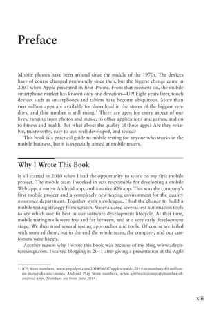 xiii
Preface
Mobile phones have been around since the middle of the 1970s. The devices
have of course changed profoundly since then, but the biggest change came in
2007 when Apple presented its first iPhone. From that moment on, the mobile
smartphone market has known only one direction—UP! Eight years later, touch
devices such as smartphones and tablets have become ubiquitous. More than
two million apps are available for download in the stores of the biggest ven-
dors, and this number is still rising.1
There are apps for every aspect of our
lives, ranging from photos and music, to office applications and games, and on
to fitness and health. But what about the quality of those apps? Are they relia-
ble, trustworthy, easy to use, well developed, and tested?
This book is a practical guide to mobile testing for anyone who works in the
mobile business, but it is especially aimed at mobile testers.
Why I Wrote This Book
It all started in 2010 when I had the opportunity to work on my first mobile
project. The mobile team I worked in was responsible for developing a mobile
Web app, a native Android app, and a native iOS app. This was the company’s
first mobile project and a completely new testing environment for the quality
assurance department. Together with a colleague, I had the chance to build a
mobile testing strategy from scratch. We evaluated several test automation tools
to see which one fit best in our software development lifecycle. At that time,
mobile testing tools were few and far between, and at a very early development
stage. We then tried several testing approaches and tools. Of course we failed
with some of them, but in the end the whole team, the company, and our cus-
tomers were happy.
Another reason why I wrote this book was because of my blog, www.adven-
turesinqa.com. I started blogging in 2011 after giving a presentation at the Agile
1. 
iOS Store numbers, www.engadget.com/2014/06/02/apples-wwdc-2014-in-numbers-40-million-
on-mavericks-and-more/; Android Play Store numbers, www.appbrain.com/stats/number-of-
android-apps. Numbers are from June 2014.
 