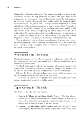 Preface
xiv
Testing Days in Potsdam, Germany. This was my first talk at a major testing
conference, and I was the only speaker on the agenda who spoke about mobile
testing. After my presentation I was very busy for the rest of the conference as a
lot of people approached me to ask about mobile testing, the approaches I use,
what kind of tools I use, and so forth. The huge interest in and the lack of knowl-
edge about mobile testing convinced me to start writing a blog. The goal was
to share my knowledge of mobile testing and to exchange views and ideas with
other mobile testers, while also improving my written English skills. So far I’ve
written about 90 posts covering mobile apps and testing, and I never expected so
many people from around the world to take an interest in my blog. The feedback
I’ve gotten so far has been great, and it convinced me to take the next step.
That step is what you’re reading: a book about mobile testing that captures
my practical experience and knowledge for anyone involved in the mobile busi-
ness. I hope you enjoy reading this book and can learn something new about
the mobile testing business.
Who Should Read This Book?
This book is aimed at anyone who is interested in mobile apps and mobile test-
ing, ranging from junior to expert mobile testers who are already involved in
mobile development teams.
This book is also ideal for software test managers who need to manage mobile
testing teams or to select a mobile test strategy. It’s also great for software test-
ers who are new to this topic and want to switch to mobile technologies.
Software developers who want to know more about mobile testing and test-
ing their mobile apps have also come to the right place.
This book is also intended for product managers looking to gain further
insights into the challenging job of mobile testing.
Topics Covered in This Book
This book contains the following chapters:
•
• Chapter 1: What’s Special about Mobile Testing? The first chapter
focuses on the special characteristics of mobile testing. It provides an
introduction to mobile user expectations, mobile data networks, mobile
devices, and why mobile testing is software testing.
•
• Chapter 2: Introduction to Mobile Devices and Apps Chapter 2 intro-
duces mobile data networks and what is important to know about them.
 