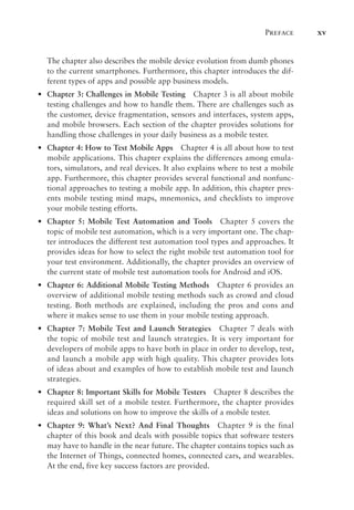 Preface xv
The chapter also describes the mobile device evolution from dumb phones
to the current smartphones. Furthermore, this chapter introduces the dif-
ferent types of apps and possible app business models.
•
• Chapter 3: Challenges in Mobile Testing Chapter 3 is all about mobile
testing challenges and how to handle them. There are challenges such as
the customer, device fragmentation, sensors and interfaces, system apps,
and mobile browsers. Each section of the chapter provides solutions for
handling those challenges in your daily business as a mobile tester.
•
• Chapter 4: How to Test Mobile Apps Chapter 4 is all about how to test
mobile applications. This chapter explains the differences among emula-
tors, simulators, and real devices. It also explains where to test a mobile
app. Furthermore, this chapter provides several functional and nonfunc-
tional approaches to testing a mobile app. In addition, this chapter pres-
ents mobile testing mind maps, mnemonics, and checklists to improve
your mobile testing efforts.
•
• Chapter 5: Mobile Test Automation and Tools Chapter 5 covers the
topic of mobile test automation, which is a very important one. The chap-
ter introduces the different test automation tool types and approaches. It
provides ideas for how to select the right mobile test automation tool for
your test environment. Additionally, the chapter provides an overview of
the current state of mobile test automation tools for Android and iOS.
•
• Chapter 6: Additional Mobile Testing Methods Chapter 6 provides an
overview of additional mobile testing methods such as crowd and cloud
testing. Both methods are explained, including the pros and cons and
where it makes sense to use them in your mobile testing approach.
•
• Chapter 7: Mobile Test and Launch Strategies Chapter 7 deals with
the topic of mobile test and launch strategies. It is very important for
developers of mobile apps to have both in place in order to develop, test,
and launch a mobile app with high quality. This chapter provides lots
of ideas about and examples of how to establish mobile test and launch
strategies.
•
• Chapter 8: Important Skills for Mobile Testers Chapter 8 describes the
required skill set of a mobile tester. Furthermore, the chapter provides
ideas and solutions on how to improve the skills of a mobile tester.
•
• Chapter 9: What’s Next? And Final Thoughts Chapter 9 is the final
chapter of this book and deals with possible topics that software testers
may have to handle in the near future. The chapter contains topics such as
the Internet of Things, connected homes, connected cars, and wearables.
At the end, five key success factors are provided.
 