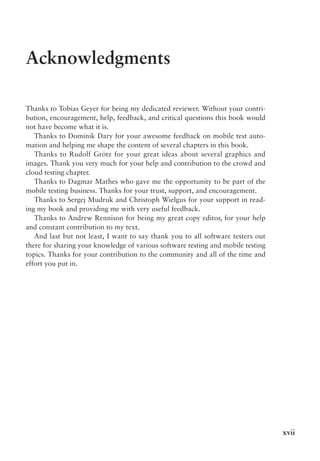 xvii
Acknowledgments
Thanks to Tobias Geyer for being my dedicated reviewer. Without your contri-
bution, encouragement, help, feedback, and critical questions this book would
not have become what it is.
Thanks to Dominik Dary for your awesome feedback on mobile test auto-
mation and helping me shape the content of several chapters in this book.
Thanks to Rudolf Grötz for your great ideas about several graphics and
images. Thank you very much for your help and contribution to the crowd and
cloud testing chapter.
Thanks to Dagmar Mathes who gave me the opportunity to be part of the
mobile testing business. Thanks for your trust, support, and encouragement.
Thanks to Sergej Mudruk and Christoph Wielgus for your support in read-
ing my book and providing me with very useful feedback.
Thanks to Andrew Rennison for being my great copy editor, for your help
and constant contribution to my text.
And last but not least, I want to say thank you to all software testers out
there for sharing your knowledge of various software testing and mobile testing
topics. Thanks for your contribution to the community and all of the time and
effort you put in.
 