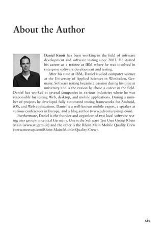 xix
About the Author
Daniel Knott has been working in the field of software
development and software testing since 2003. He started
his career as a trainee at IBM where he was involved in
enterprise software development and testing.
After his time at IBM, Daniel studied computer science
at the University of Applied Sciences in Wiesbaden, Ger-
many. Software testing became a passion during his time at
university and is the reason he chose a career in the field.
Daniel has worked at several companies in various industries where he was
responsible for testing Web, desktop, and mobile applications. During a num-
ber of projects he developed fully automated testing frameworks for Android,
iOS, and Web applications. Daniel is a well-known mobile expert, a speaker at
various conferences in Europe, and a blog author (www.adventuresinqa.com).
Furthermore, Daniel is the founder and organizer of two local software test-
ing user groups in central Germany. One is the Software Test User Group Rhein
Main (www.stugrm.de) and the other is the Rhein Main Mobile Quality Crew
(www.meetup.com/Rhein-Main-Mobile-Quality-Crew).
 