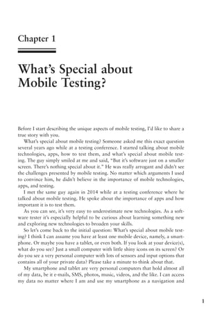 1
Chapter 1
What’s Special about
Mobile Testing?
Before I start describing the unique aspects of mobile testing, I’d like to share a
true story with you.
What’s special about mobile testing? Someone asked me this exact question
several years ago while at a testing conference. I started talking about mobile
technologies, apps, how to test them, and what’s special about mobile test-
ing. The guy simply smiled at me and said, “But it’s software just on a smaller
screen. There’s nothing special about it.” He was really arrogant and didn’t see
the challenges presented by mobile testing. No matter which arguments I used
to convince him, he didn’t believe in the importance of mobile technologies,
apps, and testing.
I met the same guy again in 2014 while at a testing conference where he
talked about mobile testing. He spoke about the importance of apps and how
important it is to test them.
As you can see, it’s very easy to underestimate new technologies. As a soft-
ware tester it’s especially helpful to be curious about learning something new
and exploring new technologies to broaden your skills.
So let’s come back to the initial question: What’s special about mobile test-
ing? I think I can assume you have at least one mobile device, namely, a smart-
phone. Or maybe you have a tablet, or even both. If you look at your device(s),
what do you see? Just a small computer with little shiny icons on its screen? Or
do you see a very personal computer with lots of sensors and input options that
contains all of your private data? Please take a minute to think about that.
My smartphone and tablet are very personal computers that hold almost all
of my data, be it e-mails, SMS, photos, music, videos, and the like. I can access
my data no matter where I am and use my smartphone as a navigation and
 