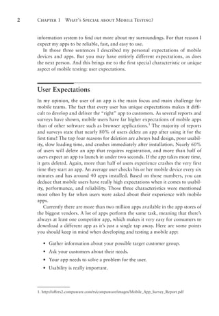 Chapter 1 What’s Special about Mobile Testing?
2
information system to find out more about my surroundings. For that reason I
expect my apps to be reliable, fast, and easy to use.
In those three sentences I described my personal expectations of mobile
devices and apps. But you may have entirely different expectations, as does
the next person. And this brings me to the first special characteristic or unique
aspect of mobile testing: user expectations.
User Expectations
In my opinion, the user of an app is the main focus and main challenge for
mobile teams. The fact that every user has unique expectations makes it diffi-
cult to develop and deliver the “right” app to customers. As several reports and
surveys have shown, mobile users have far higher expectations of mobile apps
than of other software such as browser applications.1
The majority of reports
and surveys state that nearly 80% of users delete an app after using it for the
first time! The top four reasons for deletion are always bad design, poor usabil-
ity, slow loading time, and crashes immediately after installation. Nearly 60%
of users will delete an app that requires registration, and more than half of
users expect an app to launch in under two seconds. If the app takes more time,
it gets deleted. Again, more than half of users experience crashes the very first
time they start an app. An average user checks his or her mobile device every six
minutes and has around 40 apps installed. Based on those numbers, you can
deduce that mobile users have really high expectations when it comes to usabil-
ity, performance, and reliability. Those three characteristics were mentioned
most often by far when users were asked about their experience with mobile
apps.
Currently there are more than two million apps available in the app stores of
the biggest vendors. A lot of apps perform the same task, meaning that there’s
always at least one competitor app, which makes it very easy for consumers to
download a different app as it’s just a single tap away. Here are some points
you should keep in mind when developing and testing a mobile app:
•
• Gather information about your possible target customer group.
•
• Ask your customers about their needs.
•
• Your app needs to solve a problem for the user.
•
• Usability is really important.
1. http://offers2.compuware.com/rs/compuware/images/Mobile_App_Survey_Report.pdf
 