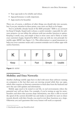 Mobility and Data Networks 3
•
• Your app needs to be reliable and robust.
•
• App performance is really important.
•
• Apps need to be beautiful.
There are, of course, a plethora of other things you should take into account,
but if you pay attention to these points, your users are likely to be happy.
You’ve probably already heard of the KISS principle.2
KISS is an acronym
for Keep It Simple, Stupid and is always a useful reminder—especially for soft-
ware projects—to not inflate the software with just another function or option.
Keeping it small, easy, and simple is best in most cases and is likely to make
your customers happy. Inspired by KISS, I came up with my own principle for
mobile apps: KIFSU (see Figure 1.1). This abbreviation is a good mnemonic to
help you cover customer needs and a constant reminder not to inflate apps with
useless functions.
K I F S U
Keep It Fast Simple Usable
Figure 1.1 KIFSU
Mobility and Data Networks
Another challenge mobile apps have to deal with more than software running
on computers is the fact that users are moving around while they use apps,
which often requires an Internet connection to fetch data from the backend and
serve the user with updates and information.
Mobile apps need to be tested in real life, in real environments where the
potential user will use them. For example, if you’re testing an app for snow-
boarders and skiers that accesses slope information, one that is able to record
the speed of the current downhill run and makes it possible for users to share
records directly with their friends, you need to test these functions on a slope.
Otherwise you can’t guarantee that every feature will work as expected.
2. http://people.apache.org/~fhanik/kiss.html
 