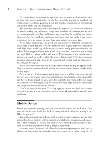 Chapter 1 What’s Special about Mobile Testing?
4
Of course, there are parts of an app that you can test in a lab situation, such
as slope information availability or whether or not the app can be installed, but
what about recording a person’s speed, the weather conditions, or the Internet
connection at the top of a mountain?
The weather conditions on a mountain, in particular, can be very difficult
to handle as they can, of course, range from sunshine to a snowstorm. In such
scenarios you will probably find lots of bugs regarding the usability and design
of an app. Maybe you’ll also find some functional bugs due to the temperature,
which may have an impact on your hardware and, in turn, your app.
As I already mentioned, the speed and availability of Internet connections
could vary in such regions. You will probably have a good network connection
with high speed at the top of the mountain and a really poor one down in the
valley. What happens if you have a bad or no Internet connection while using
the app? Will it crash or will it still work? What happens if the mobile device
changes network providers while the app is being used? (This is a common
scenario when using apps close to an international border, such as when snow-
boarding in the Alps.)
All of these questions are very hard to answer when testing an app in a lab.
You as a mobile tester need to be mobile and connected to data networks while
testing apps.
As you can see, it’s important to test your app in real-life environments and
to carry out tests in data networks with different bandwidths as the bandwidth
can have a huge impact on your app; for example, low bandwidth can cause
unexpected error messages, and the switch between high and low bandwidth
can cause performance issues or freezes.
Here’s an exercise for you. Take any app you want and find three usage
scenarios where the environment and/or network connection could cause
problems.
Mobile Devices
Before you continue reading, pick up your mobile device and look at it. Take
your device in your hand and look at every side of it without turning it on.
What do you see?
You will most likely see a device with a touch-sensitive screen, a device with
several hardware buttons with a charger, a headphone connection, and a cam-
era. That’s probably it—you’re not likely to have more than five hardware but-
tons (except for smartphones with a physical keyboard).
In an era when the words cell phone have become synonymous with smart-
phone, it’s important to remember that there used to be other types of cell
 