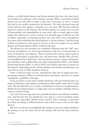 Mobile Devices 5
phones, so-called dumb phones and feature phones that have lots more hard-
ware buttons for making a call or typing a message. With a conventional dumb
phone you are only able to make a call, type a message, or store a contact
list; they’re not usually connected to the Internet. The more advanced ones, the
feature phones, have games, a calendar, or a very basic Web browser with the
option to connect to the Internet. But all these phones are really basic in terms
of functionality and expandability as users aren’t able to install apps or easily
update the software to a newer version, if it all. Both types of phones are still
available, especially in emerging markets, but since 2013 more smartphones
have been sold worldwide than dumb phones or feature phones,3
and this trend
is likely to continue as time goes on. In fact, in the next couple of years dumb
phones and feature phones will be a thing of the past.
The phones we use nowadays are completely different from the “old” ones.
Current smartphones are mini supercomputers with lots of functionality in
terms of hardware and software. They’re packed with various sensors such as
brightness, proximity, acceleration, tilt, and much more. Besides that, all mod-
ern smartphones have both front- and rear-facing cameras, various communica-
tion interfaces such as Bluetooth, near field communication (NFC), and Global
Positioning System (GPS), as well as Wi-Fi and cellular networks to connect to
the Internet. Depending on the mobile platform and mobile manufacturer, you
may find an array of other hardware features.
From a software point of view, smartphones offer lots of application pro-
gramming interfaces (APIs) for manufacturers, developers, and users to extend
smartphone capabilities with apps.
If you just focus on the major mobile platforms, iOS and Android, there are
plenty of hardware and software combinations that mobile testers have to deal
with. The fact that there are so many combinations is known as fragmentation.
Mobile device fragmentation is a huge topic and yet another challenge when it
comes to mobile testing.
You can’t test your app with every possible hardware and software combina-
tion. And the fact that you should test your app in a real environment makes
it even more impossible. Mobile testers need to find a strategy to downsize
the effort of testing on different devices and to find a way to test on the right
devices.
But how can that be accomplished? By testing on just one mobile platform?
By testing on just the latest device? By testing with just the latest software
version?
3. www.gartner.com/newsroom/id/2665715
 