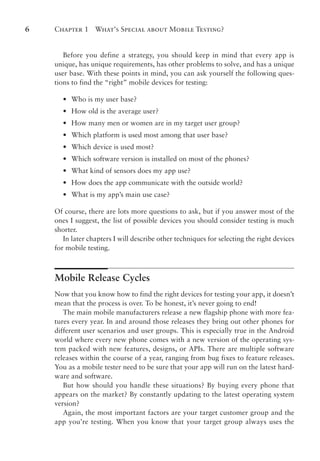 Chapter 1 What’s Special about Mobile Testing?
6
Before you define a strategy, you should keep in mind that every app is
unique, has unique requirements, has other problems to solve, and has a unique
user base. With these points in mind, you can ask yourself the following ques-
tions to find the “right” mobile devices for testing:
•
• Who is my user base?
•
• How old is the average user?
•
• How many men or women are in my target user group?
•
• Which platform is used most among that user base?
•
• Which device is used most?
•
• Which software version is installed on most of the phones?
•
• What kind of sensors does my app use?
•
• How does the app communicate with the outside world?
•
• What is my app’s main use case?
Of course, there are lots more questions to ask, but if you answer most of the
ones I suggest, the list of possible devices you should consider testing is much
shorter.
In later chapters I will describe other techniques for selecting the right devices
for mobile testing.
Mobile Release Cycles
Now that you know how to find the right devices for testing your app, it doesn’t
mean that the process is over. To be honest, it’s never going to end!
The main mobile manufacturers release a new flagship phone with more fea-
tures every year. In and around those releases they bring out other phones for
different user scenarios and user groups. This is especially true in the Android
world where every new phone comes with a new version of the operating sys-
tem packed with new features, designs, or APIs. There are multiple software
releases within the course of a year, ranging from bug fixes to feature releases.
You as a mobile tester need to be sure that your app will run on the latest hard-
ware and software.
But how should you handle these situations? By buying every phone that
appears on the market? By constantly updating to the latest operating system
version?
Again, the most important factors are your target customer group and the
app you’re testing. When you know that your target group always uses the
 