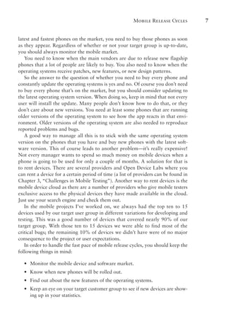 Mobile Release Cycles 7
latest and fastest phones on the market, you need to buy those phones as soon
as they appear. Regardless of whether or not your target group is up-to-date,
you should always monitor the mobile market.
You need to know when the main vendors are due to release new flagship
phones that a lot of people are likely to buy. You also need to know when the
operating systems receive patches, new features, or new design patterns.
So the answer to the question of whether you need to buy every phone and
constantly update the operating systems is yes and no. Of course you don’t need
to buy every phone that’s on the market, but you should consider updating to
the latest operating system version. When doing so, keep in mind that not every
user will install the update. Many people don’t know how to do that, or they
don’t care about new versions. You need at least some phones that are running
older versions of the operating system to see how the app reacts in that envi-
ronment. Older versions of the operating system are also needed to reproduce
reported problems and bugs.
A good way to manage all this is to stick with the same operating system
version on the phones that you have and buy new phones with the latest soft-
ware version. This of course leads to another problem—it’s really expensive!
Not every manager wants to spend so much money on mobile devices when a
phone is going to be used for only a couple of months. A solution for that is
to rent devices. There are several providers and Open Device Labs where you
can rent a device for a certain period of time (a list of providers can be found in
Chapter 3, “Challenges in Mobile Testing”). Another way to rent devices is the
mobile device cloud as there are a number of providers who give mobile testers
exclusive access to the physical devices they have made available in the cloud.
Just use your search engine and check them out.
In the mobile projects I’ve worked on, we always had the top ten to 15
devices used by our target user group in different variations for developing and
testing. This was a good number of devices that covered nearly 90% of our
target group. With those ten to 15 devices we were able to find most of the
critical bugs; the remaining 10% of devices we didn’t have were of no major
consequence to the project or user expectations.
In order to handle the fast pace of mobile release cycles, you should keep the
following things in mind:
•
• Monitor the mobile device and software market.
•
• Know when new phones will be rolled out.
•
• Find out about the new features of the operating systems.
•
• Keep an eye on your target customer group to see if new devices are show-
ing up in your statistics.
 