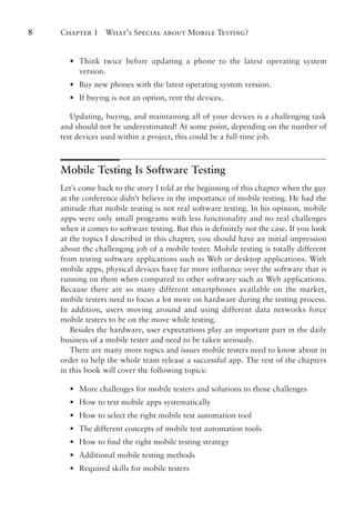 Chapter 1 What’s Special about Mobile Testing?
8
•
• Think twice before updating a phone to the latest operating system
version.
•
• Buy new phones with the latest operating system version.
•
• If buying is not an option, rent the devices.
Updating, buying, and maintaining all of your devices is a challenging task
and should not be underestimated! At some point, depending on the number of
test devices used within a project, this could be a full-time job.
Mobile Testing Is Software Testing
Let’s come back to the story I told at the beginning of this chapter when the guy
at the conference didn’t believe in the importance of mobile testing. He had the
attitude that mobile testing is not real software testing. In his opinion, mobile
apps were only small programs with less functionality and no real challenges
when it comes to software testing. But this is definitely not the case. If you look
at the topics I described in this chapter, you should have an initial impression
about the challenging job of a mobile tester. Mobile testing is totally different
from testing software applications such as Web or desktop applications. With
mobile apps, physical devices have far more influence over the software that is
running on them when compared to other software such as Web applications.
Because there are so many different smartphones available on the market,
mobile testers need to focus a lot more on hardware during the testing process.
In addition, users moving around and using different data networks force
mobile testers to be on the move while testing.
Besides the hardware, user expectations play an important part in the daily
business of a mobile tester and need to be taken seriously.
There are many more topics and issues mobile testers need to know about in
order to help the whole team release a successful app. The rest of the chapters
in this book will cover the following topics:
•
• More challenges for mobile testers and solutions to those challenges
•
• How to test mobile apps systematically
•
• How to select the right mobile test automation tool
•
• The different concepts of mobile test automation tools
•
• How to find the right mobile testing strategy
•
• Additional mobile testing methods
•
• Required skills for mobile testers
 