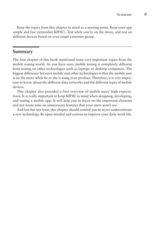 Summary 9
Keep the topics from this chapter in mind as a starting point. Keep your app
simple and fast (remember KIFSU). Test while you’re on the move, and test on
different devices based on your target customer group.
Summary
The first chapter of this book mentioned some very important topics from the
mobile testing world. As you have seen, mobile testing is completely different
from testing on other technologies such as laptops or desktop computers. The
biggest difference between mobile and other technologies is that the mobile user
is on the move while he or she is using your product. Therefore, it is very impor-
tant to know about the different data networks and the different types of mobile
devices.
This chapter also provided a first overview of mobile users’ high expecta-
tions. It is really important to keep KIFSU in mind when designing, developing,
and testing a mobile app. It will help you to focus on the important elements
and not waste time on unnecessary features that your users won’t use.
And last but not least, this chapter should remind you to never underestimate
a new technology. Be open-minded and curious to improve your daily work life.
 